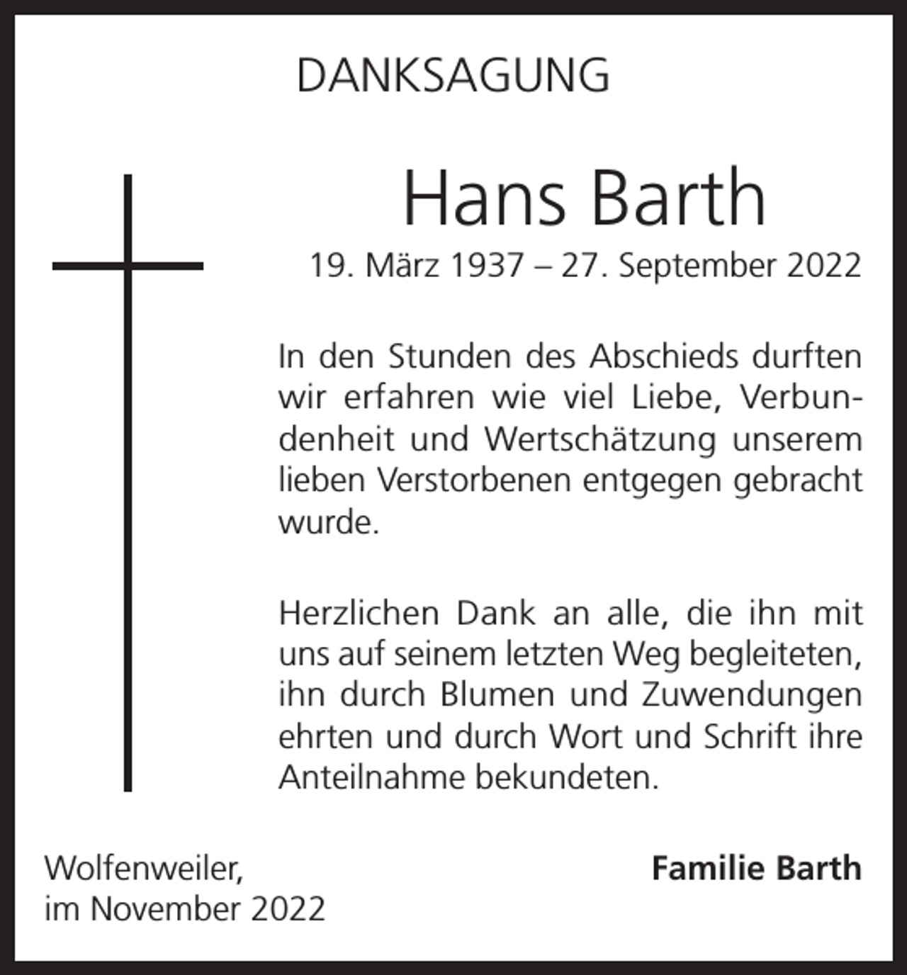 <p>DANKSAGUNG</p><p>Hans Barth<br />19. März 1937 – 27. September 2022<br />In den Stunden des Abschieds durften<br />wir erfahren wie viel Liebe, Verbundenheit und Wertschätzung unserem<br />lieben Verstorbenen entgegen gebracht<br />wurde.<br />Herzlichen Dank an alle, die ihn mit<br />uns auf seinem letzten Weg begleiteten,<br />ihn durch Blumen und Zuwendungen<br />ehrten und durch Wort und Schrift ihre<br />Anteilnahme bekundeten.<br />Wolfenweiler,<br />im November 2022</p><p>Familie Barth</p>