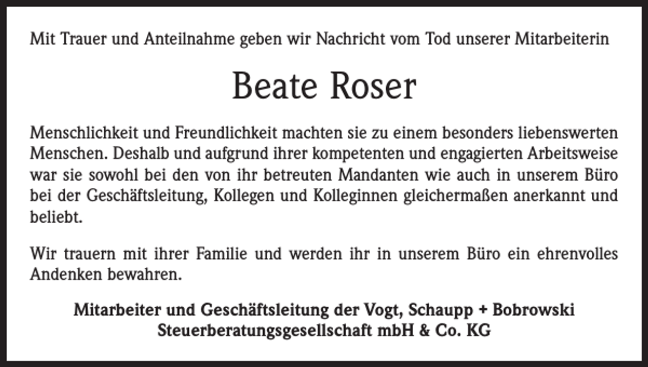 <p>Mit Trauer und Anteilnahme geben wir Nachricht vom Tod unserer Mitarbeiterin</p><p>Beate Roser<br />Menschlichkeit und Freundlichkeit machten sie zu einem besonders liebenswerten<br />Menschen. Deshalb und aufgrund ihrer kompetenten und engagierten Arbeitsweise<br />war sie sowohl bei den von ihr betreuten Mandanten wie auch in unserem Büro<br />bei der Geschäftsleitung, Kollegen und Kolleginnen gleichermaßen anerkannt und<br />beliebt.<br />Wir trauern mit ihrer Familie und werden ihr in unserem Büro ein ehrenvolles<br />Andenken bewahren.<br />Mitarbeiter und Geschäftsleitung der Vogt, Schaupp + Bobrowski<br />Steuerberatungsgesellschaft mbH &amp; Co. KG</p>