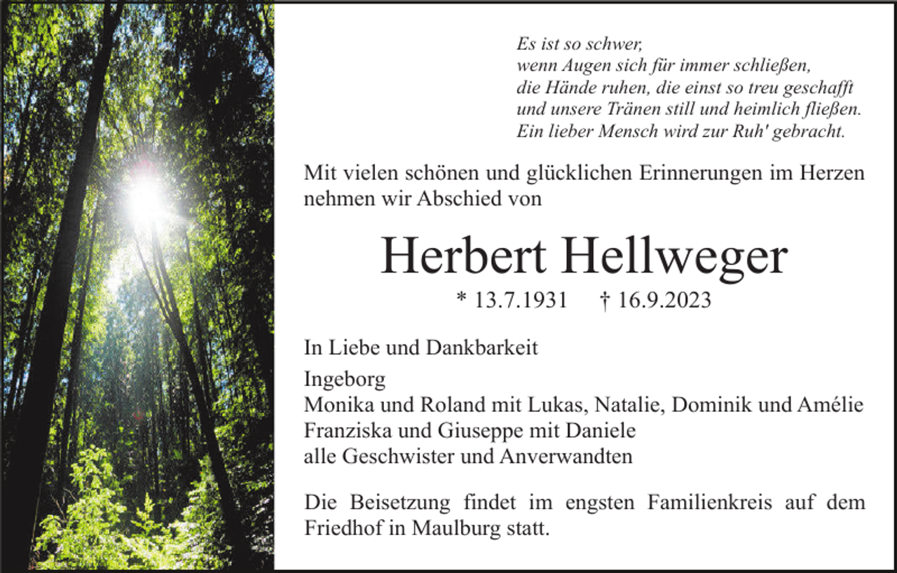 <p>Es ist so schwer,<br />wenn Augen sich für immer schließen,<br />die Hände ruhen, die einst so treu geschafft<br />und unsere Tränen still und heimlich fließen.<br />Ein lieber Mensch wird zur Ruh' gebracht.</p><p>Mit vielen schönen und glücklichen Erinnerungen im Herzen<br />nehmen wir Abschied von</p><p>Herbert Hellweger<br />* 13.7.1931</p><p>† 16.9.2023</p><p>In Liebe und Dankbarkeit<br />Ingeborg<br />Monika und Roland mit Lukas, Natalie, Dominik und Amélie<br />Franziska und Giuseppe mit Daniele<br />alle Geschwister und Anverwandten<br />Die Beisetzung findet im engsten Familienkreis auf dem<br />Friedhof in Maulburg statt.</p>
