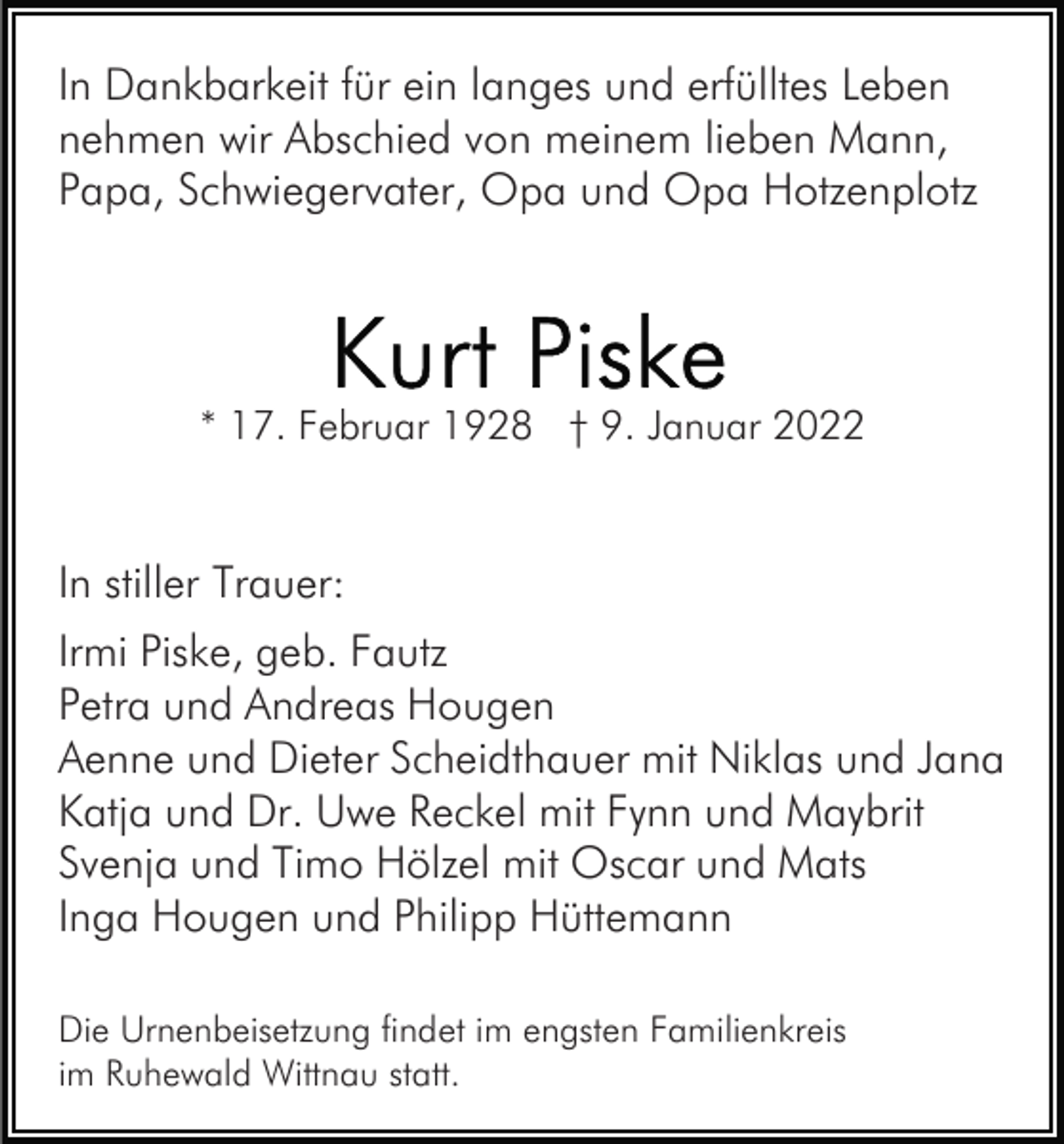 <p>In Dankbarkeit für ein langes und erfülltes Leben<br />nehmen wir Abschied von meinem lieben Mann,<br />Papa, Schwiegervater, Opa und Opa Hotzenplotz</p><p>* 17. Februar 1928 † 9. Januar 2022</p><p>In stiller Trauer:<br />Irmi Piske, geb. Fautz<br />Petra und Andreas Hougen<br />Aenne und Dieter Scheidthauer mit Niklas und Jana<br />Katja und Dr. Uwe Reckel mit Fynn und Maybrit<br />Svenja und Timo Hölzel mit Oscar und Mats<br />Inga Hougen und Philipp Hüttemann<br />Die Urnenbeisetzung findet im engsten Familienkreis<br />im Ruhewald Wittnau statt.</p>