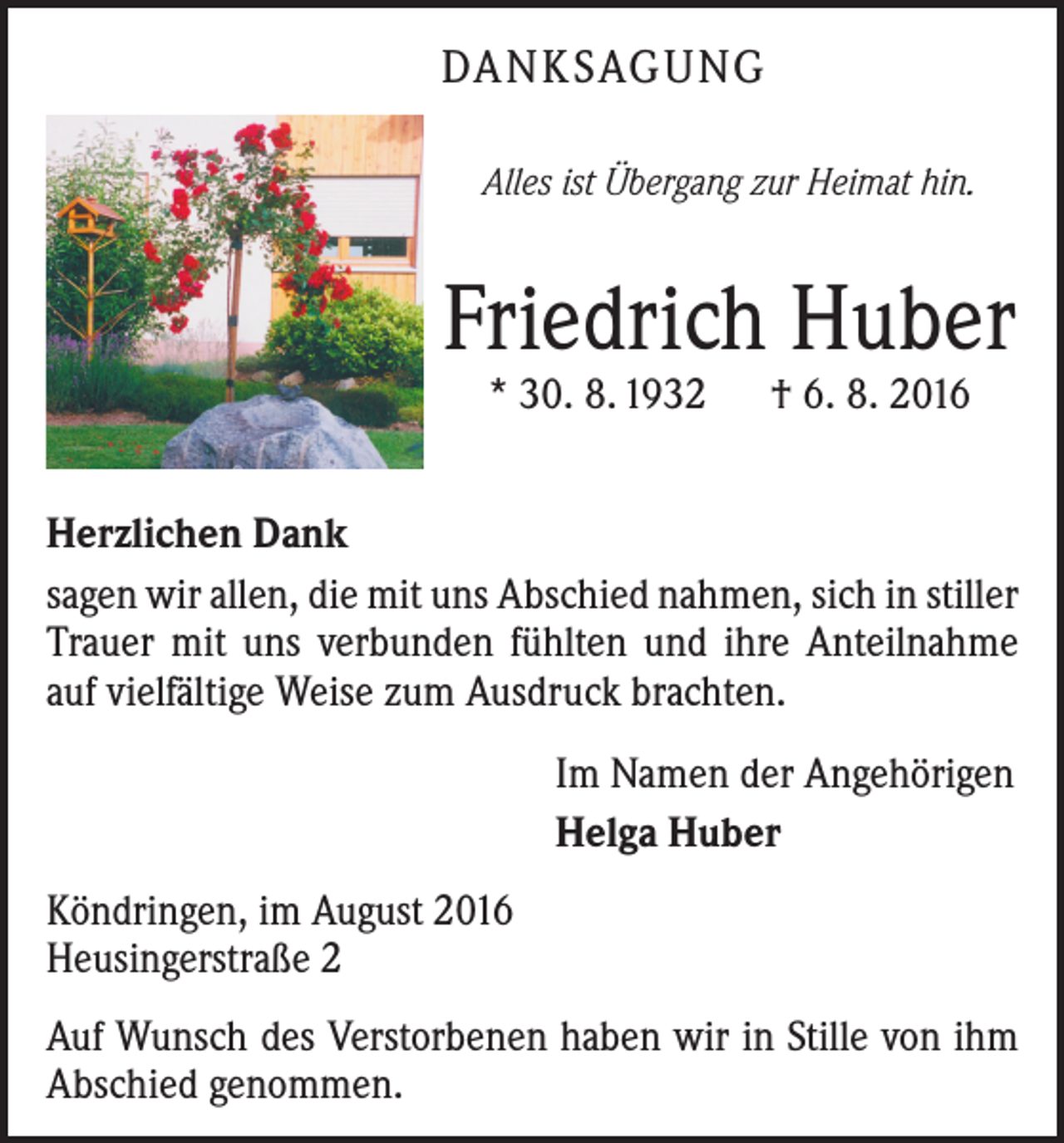 <p>Danksagung<br />Alles ist Übergang zur Heimat hin.</p><p>Friedrich Huber<br />* 30. 8. 1932 † 6. 8. 2016</p><p>Herzlichen Dank<br />sagen wir allen, die mit uns Abschied nahmen, sich in stiller<br />Trauer mit uns verbunden fühlten und ihre Anteilnahme<br />auf vielfältige Weise zum Ausdruck brachten.<br />Im Namen der Angehörigen<br />Helga Huber<br />Köndringen, im August 2016<br />Heusingerstraße 2<br />Auf Wunsch des Verstorbenen haben wir in Stille von ihm<br />Abschied genommen.</p>