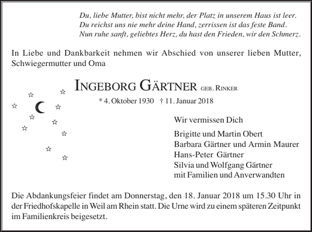 <p>Du, liebe Mutter, bist nicht mehr, der Platz in unserem Haus ist leer.<br />Du reichst uns nie mehr deine Hand, zerrissen ist das feste Band.<br />Nun ruhe sanft, geliebtes Herz, du hast den Frieden, wir den Schmerz.</p><p>In Liebe und Dankbarkeit nehmen wir Abschied von unserer lieben Mutter,<br />Schwiegermutter und Oma</p><p>INGEBORG GÄRTNER</p><p>GEB. RINKER</p><p>* 4. Oktober 1930 † 11. Januar 2018</p><p>Wir vermissen Dich<br />Brigitte und Martin Obert<br />Barbara Gärtner und Armin Maurer<br />Hans-Peter Gärtner<br />Silvia und Wolfgang Gärtner<br />mit Familien und Anverwandten<br />Die Abdankungsfeier findet am Donnerstag, den 18. Januar 2018 um 15.30 Uhr in<br />der Friedhofskapelle in Weil am Rhein statt. Die Urne wird zu einem späteren Zeitpunkt<br />im Familienkreis beigesetzt.</p>