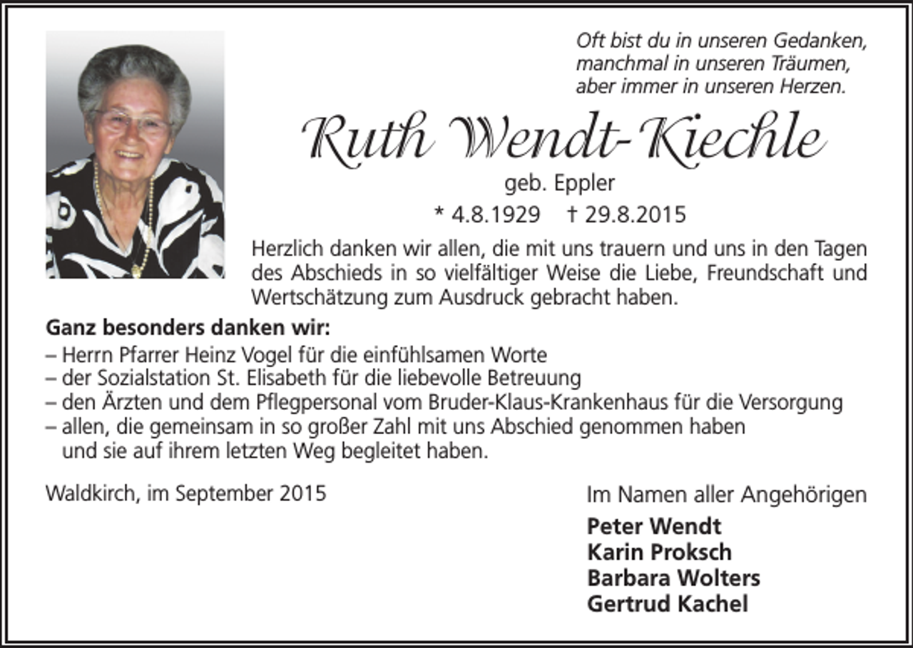 <p>Oft bist du in unseren Gedanken,<br />manchmal in unseren Träumen,<br />aber immer in unseren Herzen.</p><p>Ruth Wendt-Kiechle</p><p>geb. Eppler<br />* 4.8.1929 † 29.8.2015<br />Herzlich danken wir allen, die mit uns trauern und uns in den Tagen<br />des Abschieds in so vielfältiger Weise die Liebe, Freundschaft und<br />Wertschätzung zum Ausdruck gebracht haben.<br />Ganz besonders danken wir:<br />– Herrn Pfarrer Heinz Vogel für die einfühlsamen Worte<br />– der Sozialstation St. Elisabeth für die liebevolle Betreuung<br />–d<br />en Ärzten und dem Pflegpersonal vom Bruder-Klaus-Krankenhaus für die Versorgung<br />– a llen, die gemeinsam in so großer Zahl mit uns Abschied genommen haben<br />und sie auf ihrem letzten Weg begleitet haben.<br />Waldkirch, im September 2015</p><p>Im Namen aller Angehörigen<br />Peter Wendt<br />Karin Proksch<br />Barbara Wolters<br />Gertrud Kachel</p>