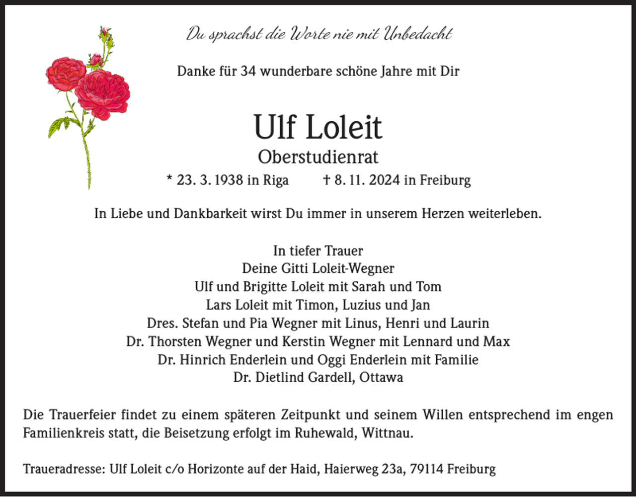 <p>Du sprachst die Worte nie mit Unbedacht<br />Danke für 34 wunderbare schöne Jahre mit Dir</p><p>Ulf Loleit<br />Oberstudienrat</p><p>* 23. 3. 1938 in Riga</p><p>† 8. 11. 2024 in Freiburg</p><p>In Liebe und Dankbarkeit wirst Du immer in unserem Herzen weiterleben.<br />In tiefer Trauer<br />Deine Gitti Loleit-Wegner<br />Ulf und Brigitte Loleit mit Sarah und Tom<br />Lars Loleit mit Timon, Luzius und Jan<br />Dres. Stefan und Pia Wegner mit Linus, Henri und Laurin<br />Dr. Thorsten Wegner und Kerstin Wegner mit Lennard und Max<br />Dr. Hinrich Enderlein und Oggi Enderlein mit Familie<br />Dr. Dietlind Gardell, Ottawa<br />Die Trauerfeier findet zu einem späteren Zeitpunkt und seinem Willen entsprechend im engen<br />Familienkreis statt, die Beisetzung erfolgt im Ruhewald, Wittnau.<br />Traueradresse: U<br />lf Loleit c/o Horizonte auf der Haid, Haierweg 23a, 79114 Freiburg</p>