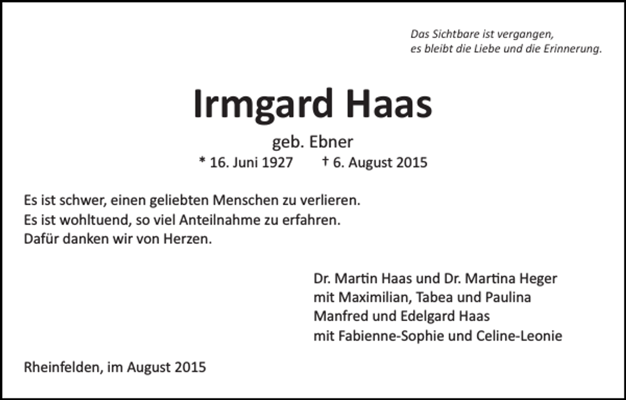 <p>Das Sichtbare ist vergangen,<br />es bleibt die Liebe und die Erinnerung.</p><p>Irmgard Haas<br />geb. Ebner<br />* 16. Juni 1927</p><p>† 6. August 2015</p><p>Es ist schwer, einen geliebten Menschen zu verlieren.<br />Es ist wohltuend, so viel Anteilnahme zu erfahren.<br />Dafür danken wir von Herzen.<br />Dr. Mar�n Haas und Dr. Mar�na Heger<br />mit Maximilian, Tabea und Paulina<br />Manfred und Edelgard Haas<br />mit Fabienne­Sophie und Celine­Leonie<br />Rheinfelden, im August 2015</p>