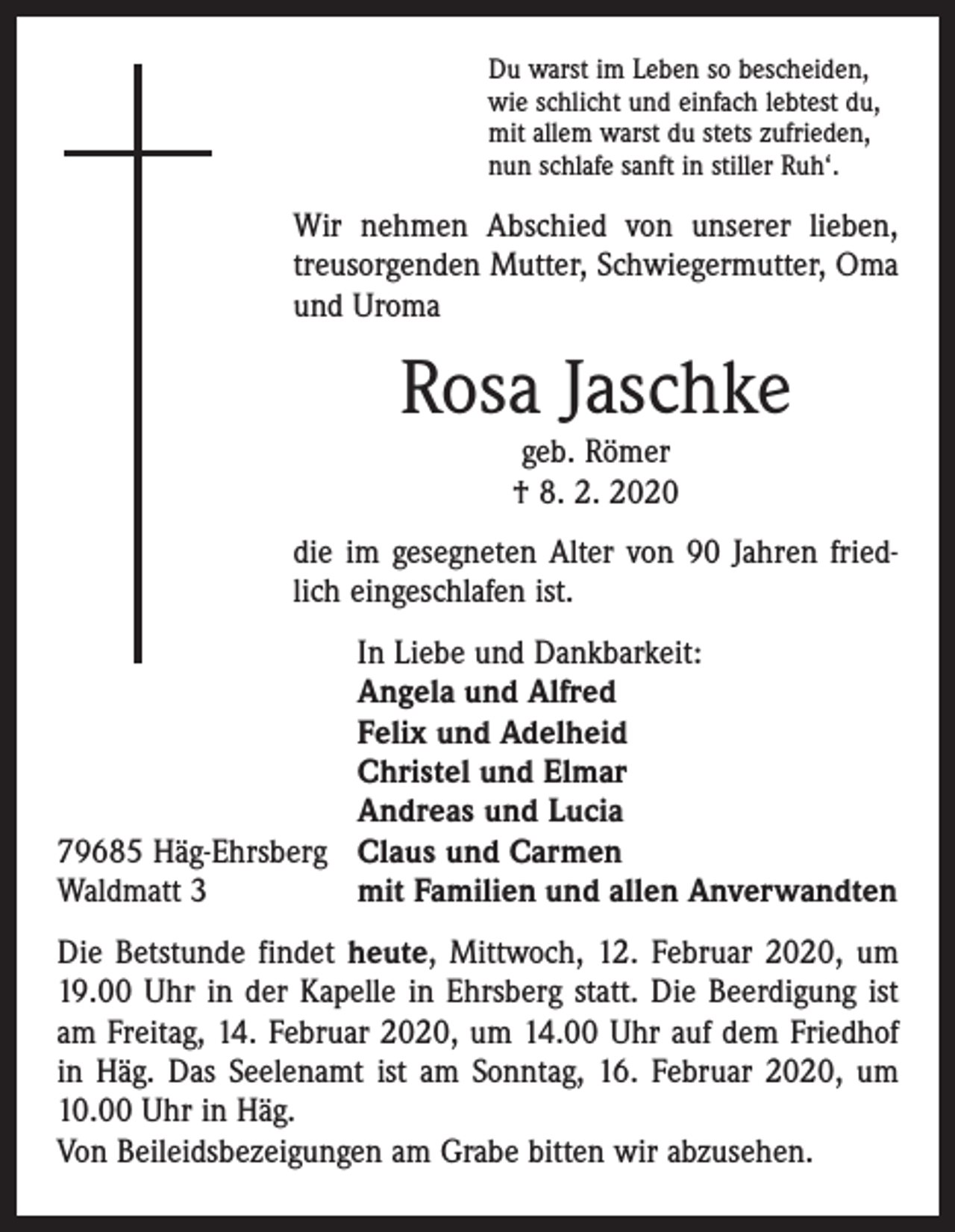 <p>Du warst im Leben so bescheiden,<br />wie schlicht und einfach lebtest du,<br />mit allem warst du stets zufrieden,<br />nun schlafe sanft in stiller Ruh‘.</p><p>Wir nehmen Abschied von unserer lieben,<br />­treusorgenden Mutter, Schwiegermutter, Oma<br />und Uroma</p><p>Rosa Jaschke<br />geb. Römer<br />† 8. 2. 2020</p><p>die im gesegneten Alter von 90 Jahren friedlich eingeschlafen ist.</p><p>79685 Häg-Ehrsberg<br />Waldmatt 3</p><p>In Liebe und Dankbarkeit:<br />Angela und Alfred<br />Felix und Adelheid<br />Christel und Elmar<br />Andreas und Lucia<br />Claus und Carmen<br />mit Familien und allen Anverwandten</p><p>Die Betstunde findet heute, Mittwoch, 12. Februar 2020, um<br />19.00 Uhr in der Kapelle in Ehrsberg statt. Die Beerdigung ist<br />am Freitag, 14. Februar 2020, um 14.00 Uhr auf dem Friedhof<br />in Häg. Das Seelenamt ist am Sonntag, 16. Februar 2020, um<br />10.00 Uhr in Häg.<br />Von Beileidsbezeigungen am Grabe bitten wir abzusehen.</p>