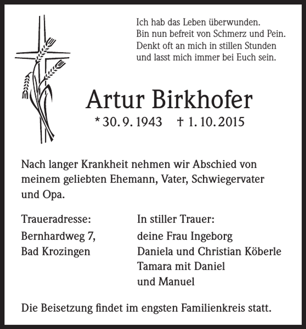 <p>Ich hab das Leben überwunden.<br />Bin nun befreit von Schmerz und Pein.<br />Denkt oft an mich in stillen Stunden<br />und lasst mich immer bei Euch sein.</p><p>Artur Birkhofer<br />* 30. 9. 1943</p><p>† 1. 10. 2015</p><p>Nach langer Krankheit nehmen wir Abschied von<br />meinem geliebten Ehemann, Vater, Schwiegervater<br />und Opa.<br />Traueradresse:<br />In stiller Trauer:<br />Bernhardweg 7,<br />deine Frau Ingeborg<br />Bad Krozingen Daniela und Christian Köberle<br />Tamara mit Daniel<br />und Manuel<br />Die Beisetzung findet im engsten Familienkreis statt.</p>