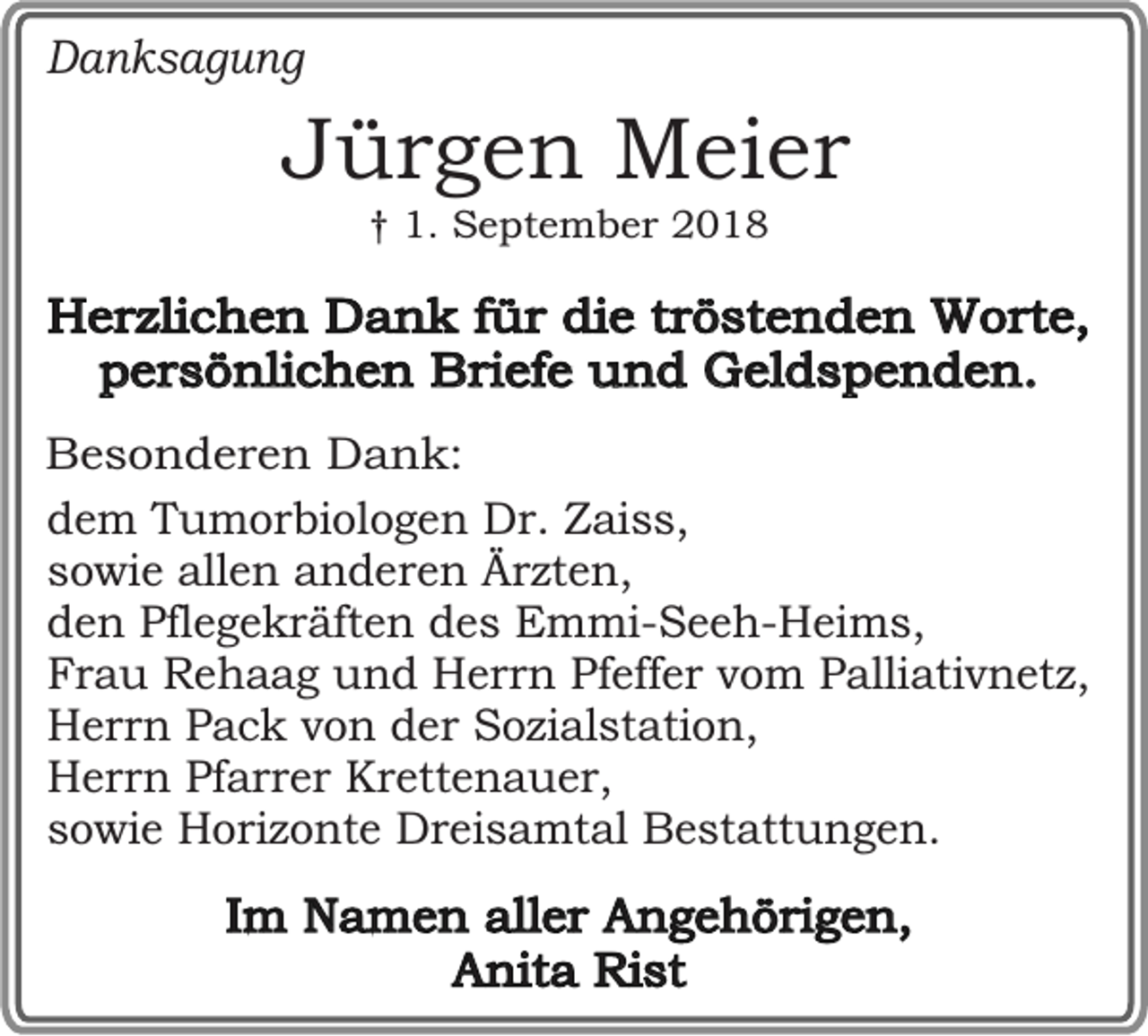 <p>Danksagung</p><p>Jürgen Meier<br />† 1. September 2018</p><p>Herzlichen Dank für die tröstenden Worte,<br />persönlichen Briefe und Geldspenden.<br />Besonderen Dank:<br />dem Tumorbiologen Dr. Zaiss,<br />sowie allen anderen Ärzten,<br />den Pflegekräften des Emmi-Seeh-Heims,<br />Frau Rehaag und Herrn Pfeffer vom Palliativnetz,<br />Herrn Pack von der Sozialstation,<br />Herrn Pfarrer Krettenauer,<br />sowie Horizonte Dreisamtal Bestattungen.</p><p>Im Namen aller Angehörigen,<br />Anita Rist</p>