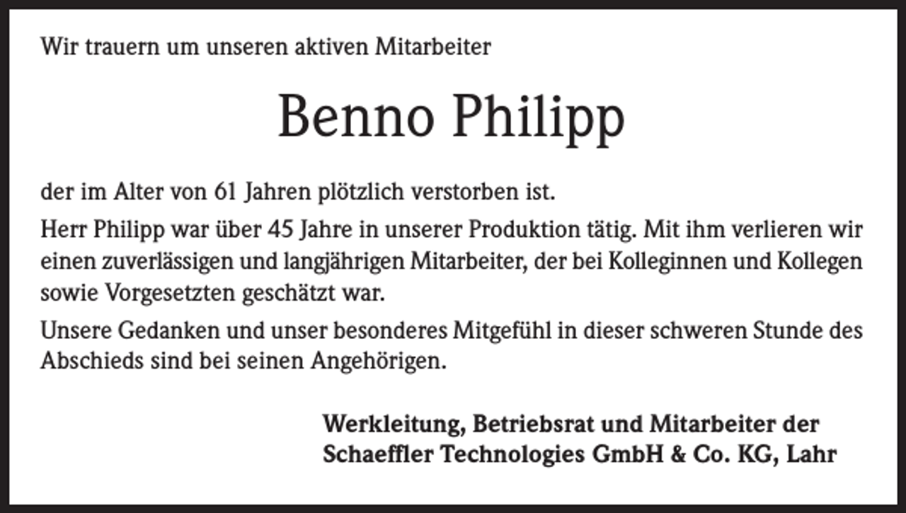 <p>Wir trauern um unseren aktiven Mitarbeiter</p><p>Benno Philipp<br />der im Alter von 61 Jahren plötzlich verstorben ist.<br />Herr Philipp war über 45 Jahre in unserer Produktion tätig. Mit ihm verlieren wir<br />einen zuverlässigen und langjährigen Mitarbeiter, der bei Kolleginnen und Kollegen<br />sowie Vorgesetzten geschätzt war.<br />Unsere Gedanken und unser besonderes Mitgefühl in dieser schweren Stunde des<br />Abschieds sind bei seinen Angehörigen.<br />Werkleitung, Betriebsrat und Mitarbeiter der<br />Schaeffler Technologies GmbH &amp; Co. KG, Lahr</p>