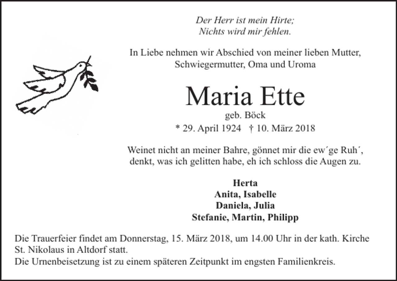 <p>Der Herr ist mein Hirte;<br />Nichts wird mir fehlen.<br />In Liebe nehmen wir Abschied von meiner lieben Mutter,<br />Schwiegermutter, Oma und Uroma</p><p>Maria Ette</p><p>geb. Böck<br />* 29. April 1924 † 10. März 2018<br />Weinet nicht an meiner Bahre, gönnet mir die ew´ge Ruh´,<br />denkt, was ich gelitten habe, eh ich schloss die Augen zu.<br />Herta<br />Anita, Isabelle<br />Daniela, Julia<br />Stefanie, Martin, Philipp<br />Die Trauerfeier findet am Donnerstag, 15. März 2018, um 14.00 Uhr in der kath. Kirche<br />St. Nikolaus in Altdorf statt.<br />Die Urnenbeisetzung ist zu einem späteren Zeitpunkt im engsten Familienkreis.</p>