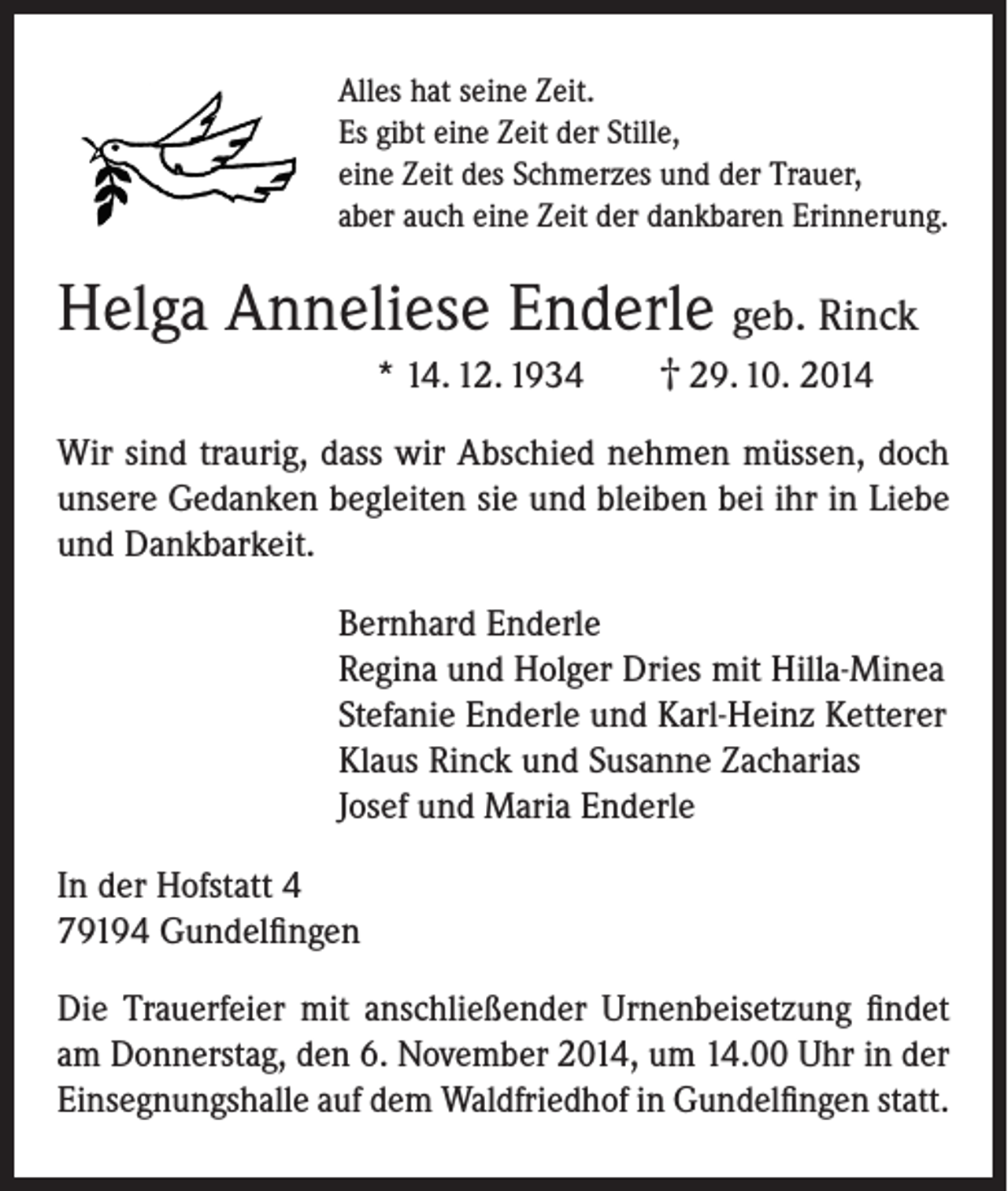 <p>Alles hat seine Zeit.<br />Es gibt eine Zeit der Stille,<br />eine Zeit des Schmerzes und der Trauer,<br />aber auch eine Zeit der dankbaren Erinnerung.</p><p>Helga Anneliese Enderle geb. Rinck</p><p>* 14. 12. 1934</p><p>† 29. 10. 2014</p><p>Wir sind traurig, dass wir Abschied nehmen müssen, doch<br />unsere Gedanken begleiten sie und bleiben bei ihr in Liebe<br />und Dankbarkeit.<br />Bernhard Enderle<br />Regina und Holger Dries mit Hilla-Minea<br />Stefanie Enderle und Karl-Heinz Ketterer<br />Klaus Rinck und Susanne Zacharias<br />Josef und Maria Enderle<br />In der Hofstatt 4<br />79194 Gundelfingen<br />Die Trauerfeier mit anschließender Urnenbeisetzung findet<br />am Donnerstag, den 6. November 2014, um 14.00 Uhr in der<br />Einsegnungshalle auf dem Waldfriedhof in Gundelfingen statt.</p>