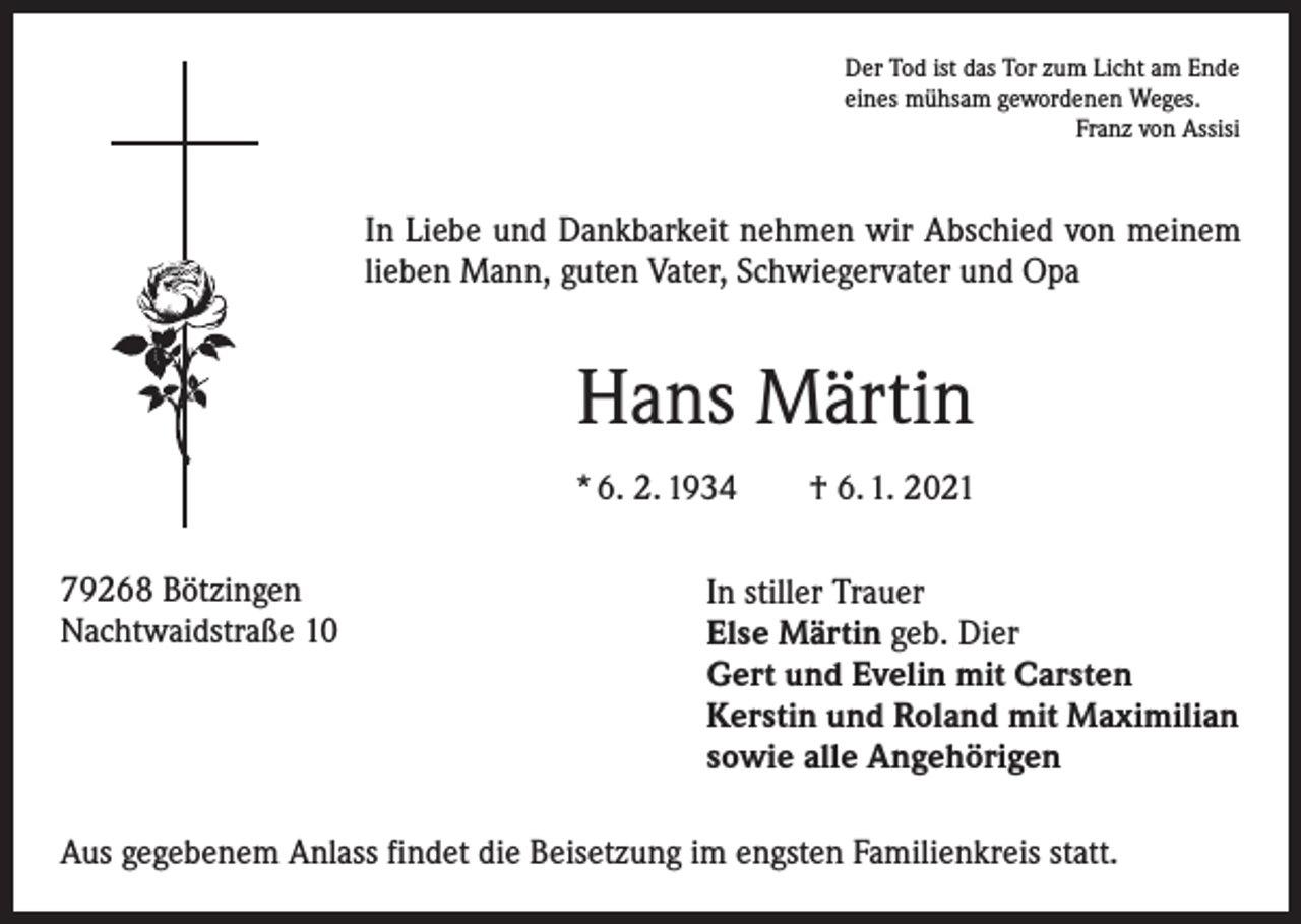 <p>Der Tod ist das Tor zum Licht am Ende<br />eines mühsam gewordenen Weges.</p><p>Franz von Assisi</p><p>In Liebe und Dankbarkeit nehmen wir Abschied von meinem<br />lieben Mann, guten Vater, Schwiegervater und Opa</p><p>Hans Märtin<br />* 6. 2. 1934 † 6. 1. 2021<br />79268 Bötzingen<br />Nachtwaidstraße 10</p><p>In stiller Trauer<br />Else Märtin geb. Dier<br />Gert und Evelin mit Carsten<br />Kerstin und Roland mit Maximilian<br />sowie alle Angehörigen</p><p>Aus gegebenem Anlass findet die Beisetzung im engsten Familienkreis statt.</p>