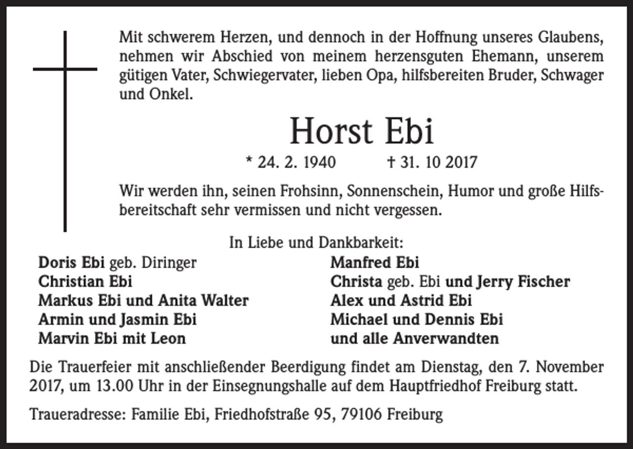 <p>Mit schwerem Herzen, und dennoch in der Hoffnung unseres Glaubens,<br />nehmen wir Abschied von meinem herzensguten Ehemann, unserem<br />gütigen Vater, Schwiegervater, lieben Opa, hilfsbereiten Bruder, Schwager<br />und Onkel.</p><p>Horst Ebi</p><p>* 24. 2. 1940 † 31. 10 2017<br />Wir werden ihn, seinen Frohsinn, Sonnenschein, Humor und große Hilfsbereitschaft sehr vermissen und nicht vergessen.<br />In Liebe und Dankbarkeit:<br />Doris Ebi geb. Diringer<br />Manfred Ebi<br />Christian Ebi<br />Christa geb. Ebi und Jerry Fischer<br />Markus Ebi und Anita Walter<br />Alex und Astrid Ebi<br />Armin und Jasmin Ebi<br />Michael und Dennis Ebi<br />Marvin Ebi mit Leon<br />und alle Anverwandten<br />Die Trauerfeier mit anschließender Beerdigung findet am Dienstag, den 7. November<br />2017, um 13.00 Uhr in der Einsegnungshalle auf dem Hauptfriedhof Freiburg statt.<br />Traueradresse: Familie Ebi, Friedhofstraße 95, 79106 Freiburg</p>