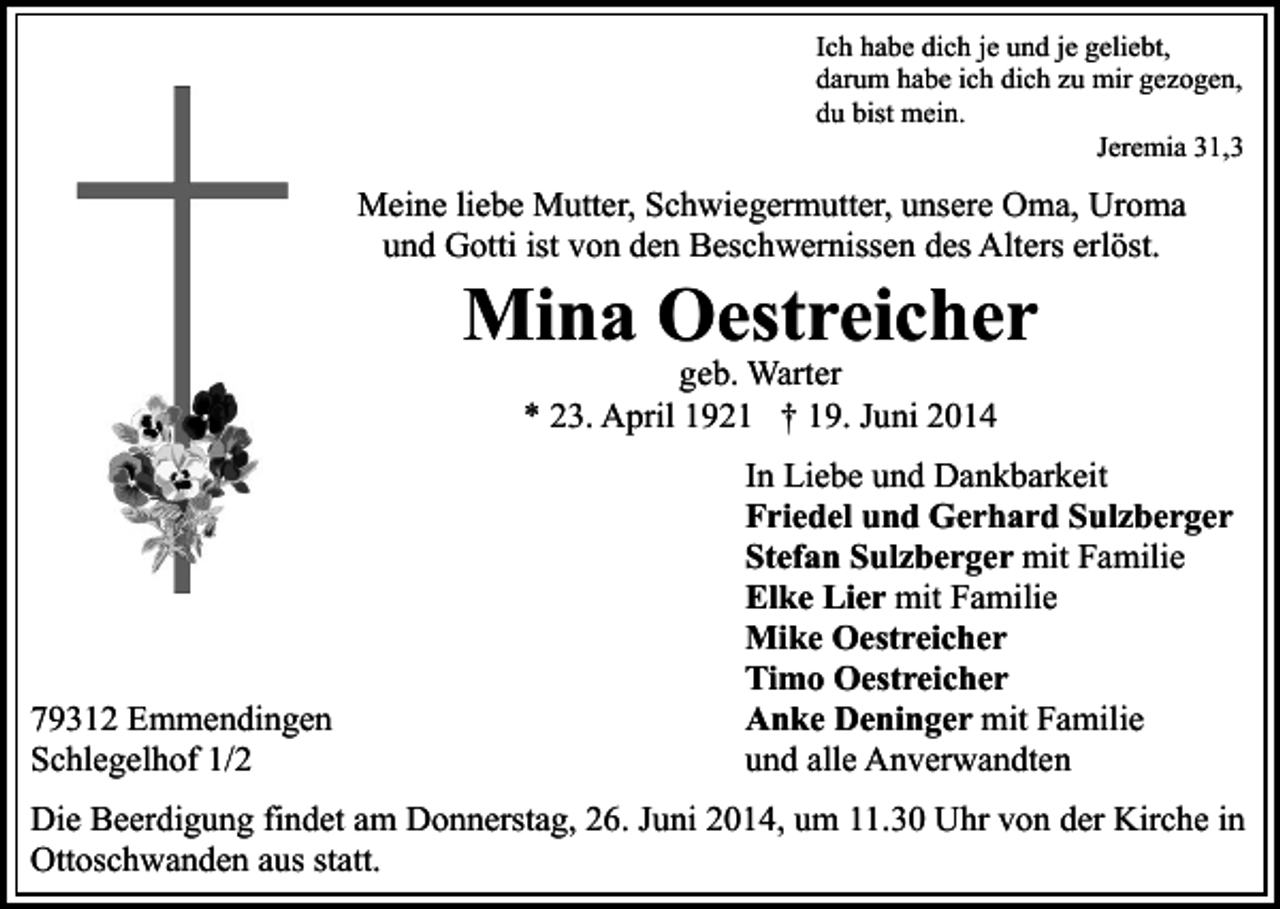 <p>Ich habe dich je und je geliebt,<br />darum habe ich dich zu mir gezogen,<br />du bist mein.<br />Jeremia 31,3</p><p>Meine liebe Mutter, Schwiegermutter, unsere Oma, Uroma<br />und Gotti ist von den Beschwernissen des Alters erlöst.</p><p>Mina Oestreicher<br />geb. Warter<br />* 23. April 1921 † 19. Juni 2014</p><p>79312 Emmendingen<br />Schlegelhof 1/2</p><p>In Liebe und Dankbarkeit<br />Friedel und Gerhard Sulzberger<br />Stefan Sulzberger mit Familie<br />Elke Lier mit Familie<br />Mike Oestreicher<br />Timo Oestreicher<br />Anke Deninger mit Familie<br />und alle Anverwandten</p><p>Die Beerdigung findet am Donnerstag, 26. Juni 2014, um 11.30 Uhr von der Kirche in<br />Ottoschwanden aus statt.</p>