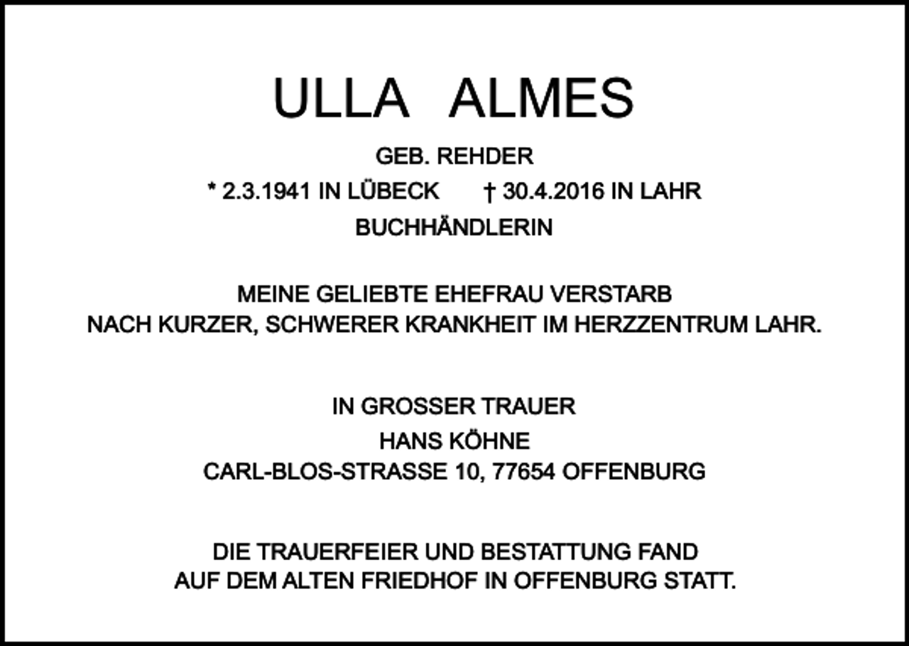 <p>ULLA ALMES<br />GEB. REHDER<br />* 2.3.1941 IN LÜBECK</p><p>† 30.4.2016 IN LAHR</p><p>BUCHHÄNDLERIN<br />MEINE GELIEBTE EHEFRAU VERSTARB<br />NACH KURZER, SCHWERER KRANKHEIT IM HERZZENTRUM LAHR.<br />IN GROSSER TRAUER<br />HANS KÖHNE<br />CARL-BLOS-STRASSE 10, 77654 OFFENBURG<br />DIE TRAUERFEIER UND BESTATTUNG FAND<br />AUF DEM ALTEN FRIEDHOF IN OFFENBURG STATT.</p>