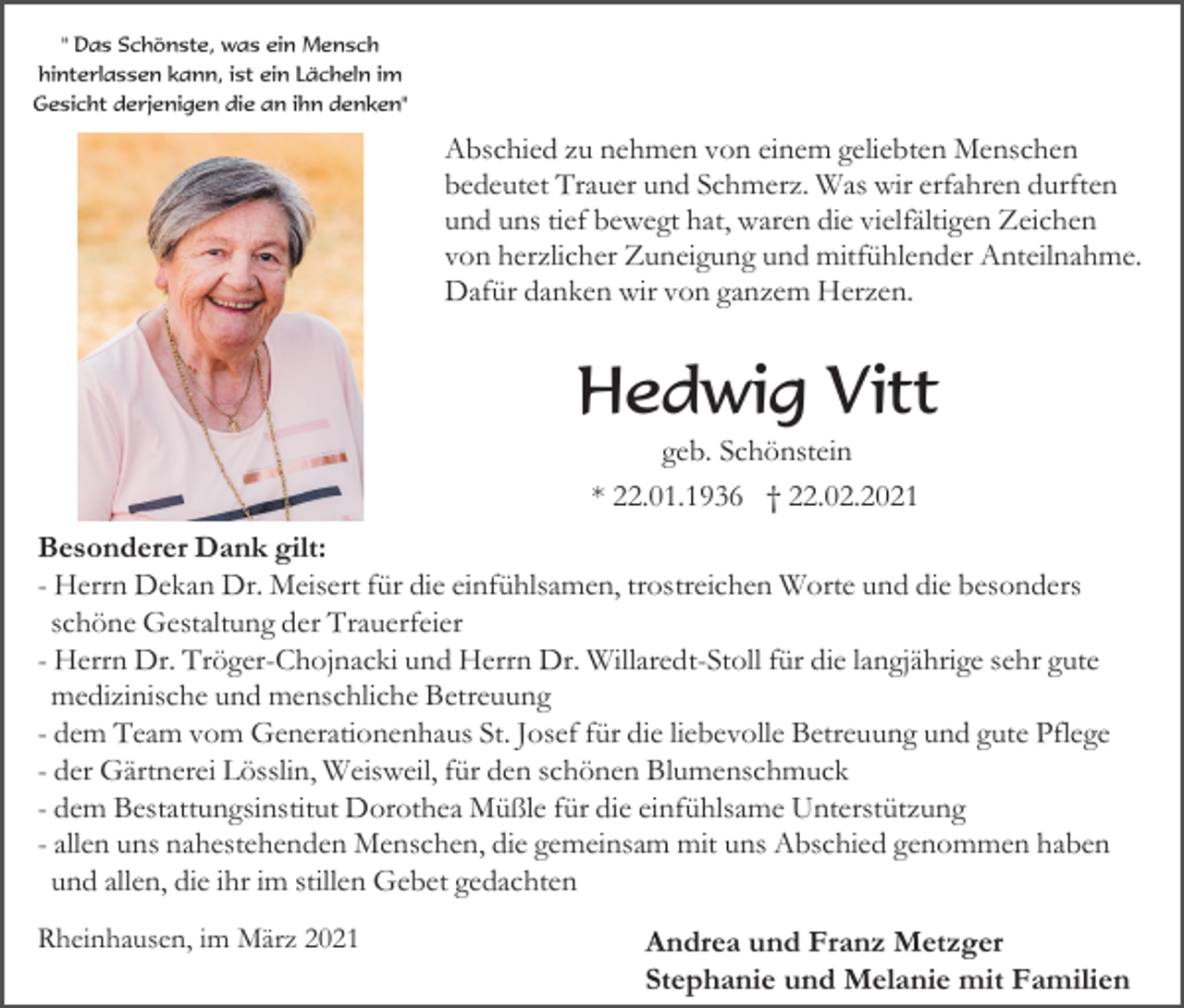 <p>" Das Schönste, was ein Mensch<br />hinterlassen kann, ist ein Lächeln im<br />Gesicht derjenigen die an ihn denken"</p><p>Abschied zu nehmen von einem geliebten Menschen<br />bedeutet Trauer und Schmerz. Was wir erfahren durften<br />und uns tief bewegt hat, waren die vielfältigen Zeichen<br />von herzlicher Zuneigung und mitfühlender Anteilnahme.<br />Dafür danken wir von ganzem Herzen.</p><p>Hedwig Vitt<br />geb. Schönstein<br />* 22.01.1936 † 22.02.2021<br />Besonderer Dank gilt:<br />- Herrn Dekan Dr. Meisert für die einfühlsamen, trostreichen Worte und die besonders<br />schöne Gestaltung der Trauerfeier<br />- Herrn Dr. Tröger-Chojnacki und Herrn Dr. Willaredt-Stoll für die langjährige sehr gute<br />medizinische und menschliche Betreuung<br />- dem Team vom Generationenhaus St. Josef für die liebevolle Betreuung und gute Pflege<br />- der Gärtnerei Lösslin, Weisweil, für den schönen Blumenschmuck<br />- dem Bestattungsinstitut Dorothea Müßle für die einfühlsame Unterstützung<br />- allen uns nahestehenden Menschen, die gemeinsam mit uns Abschied genommen haben<br />und allen, die ihr im stillen Gebet gedachten<br />Rheinhausen, im März 2021</p><p>Andrea und Franz Metzger<br />Stephanie und Melanie mit Familien</p>