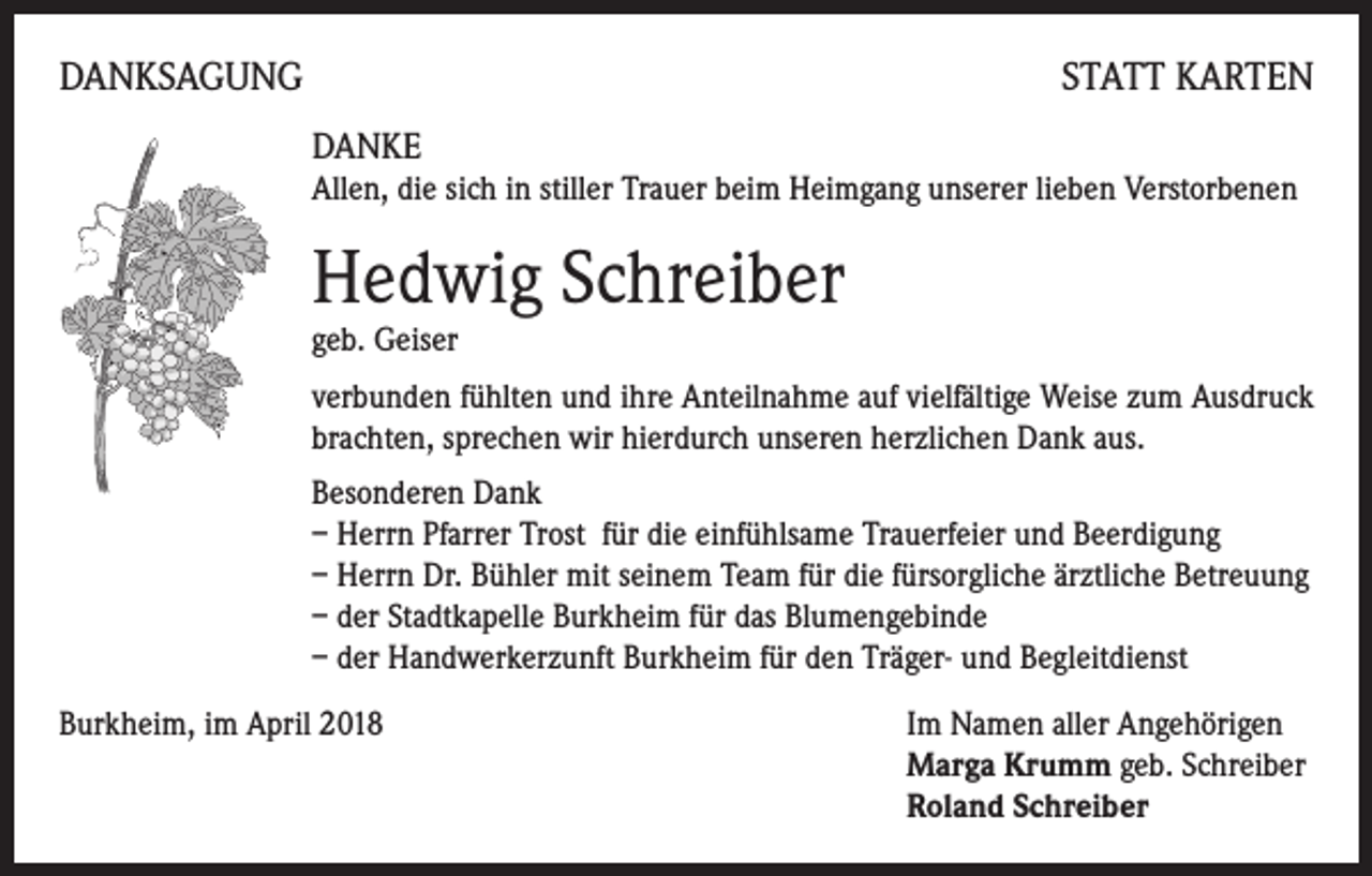 <p>DANKSAGUNG</p><p>STATT KARTEN</p><p>DANKE<br />Allen, die sich in stiller Trauer beim Heimgang unserer lieben Verstorbenen</p><p>Hedwig Schreiber<br />geb. Geiser</p><p>verbunden fühlten und ihre Anteilnahme auf vielfältige Weise zum Ausdruck<br />brachten, sprechen wir hierdurch unseren herzlichen Dank aus.<br />Besonderen Dank<br />– Herrn Pfarrer Trost für die einfühlsame Trauerfeier und Beerdigung<br />– Herrn Dr. Bühler mit seinem Team für die fürsorgliche ärztliche Betreuung<br />– der Stadtkapelle Burkheim für das Blumengebinde<br />– der Handwerkerzunft Burkheim für den Träger- und Begleitdienst<br />Burkheim, im April 2018 Im Namen aller Angehörigen<br />Marga Krumm geb. Schreiber<br />Roland Schreiber</p>