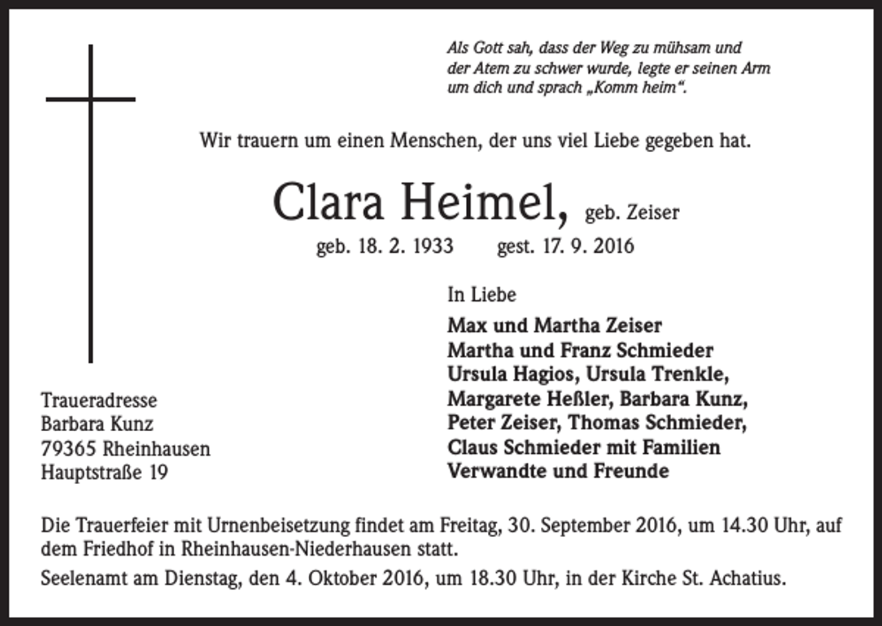 <p>Als Gott sah, dass der Weg zu mühsam und<br />der Atem zu schwer wurde, legte er seinen Arm<br />um dich und sprach „Komm heim“.</p><p>Wir trauern um einen Menschen, der uns viel Liebe gegeben hat.</p><p>Clara Heimel,</p><p>geb. Zeiser</p><p>geb. 18. 2. 1933 gest. 17. 9. 2016</p><p>Traueradresse<br />Barbara Kunz<br />79365 Rheinhausen<br />Hauptstraße 19</p><p>In Liebe<br />Max und Martha Zeiser<br />Martha und Franz Schmieder<br />Ursula Hagios, Ursula Trenkle,<br />Margarete Heßler, Barbara Kunz,<br />Peter Zeiser, Thomas Schmieder,<br />Claus Schmieder mit Familien<br />Verwandte und Freunde</p><p>Die Trauerfeier mit Urnenbeisetzung findet am Freitag, 30. September 2016, um 14.30 Uhr, auf<br />dem Friedhof in Rheinhausen-Niederhausen statt.<br />Seelenamt am Dienstag, den 4. Oktober 2016, um 18.30 Uhr, in der Kirche St. Achatius.</p>
