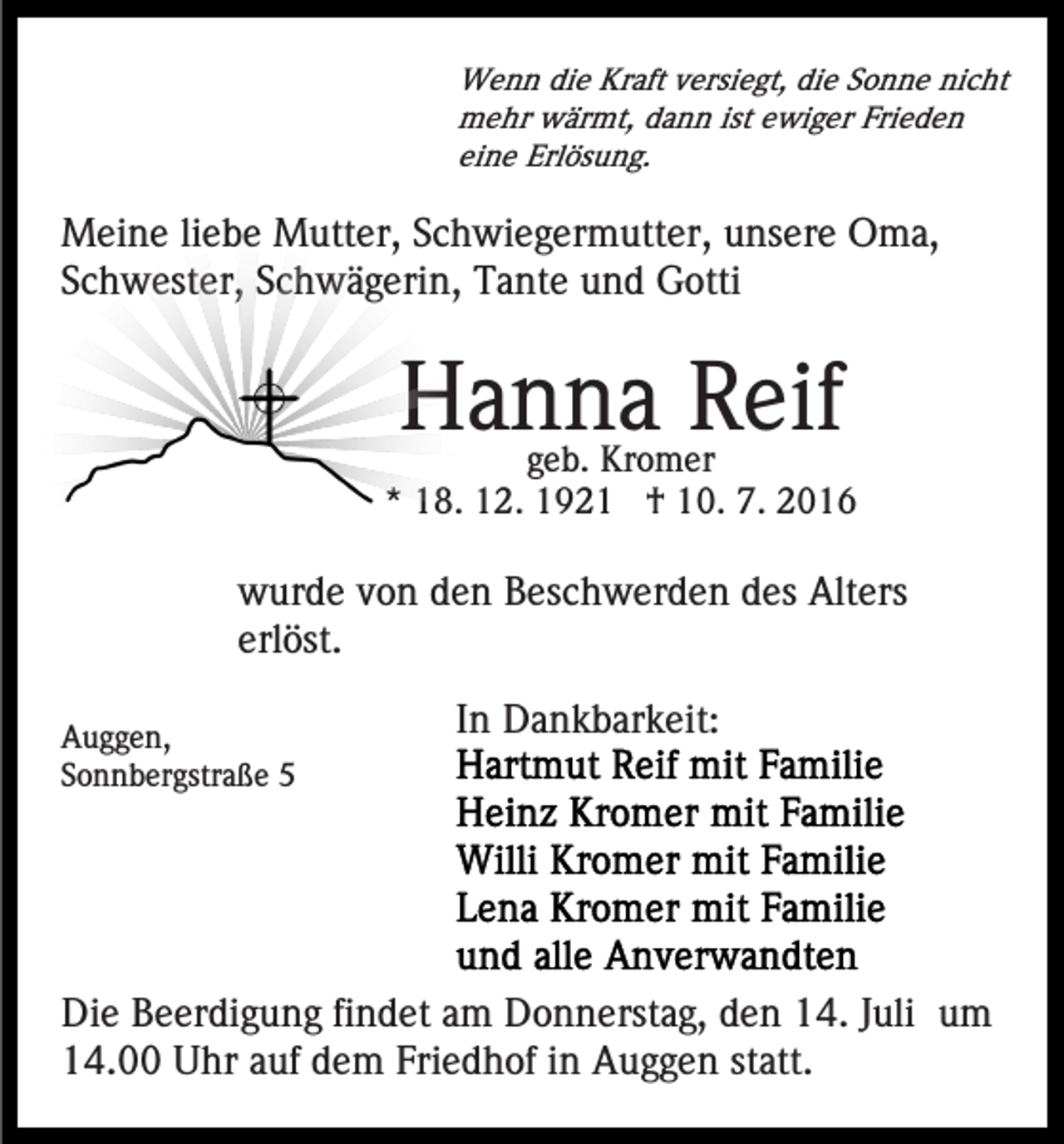 <p>Wenn die Kraft versiegt, die Sonne nicht<br />mehr wärmt, dann ist ewiger Frieden<br />eine Erlösung.</p><p>Meine liebe Mutter, Schwiegermutter, unsere Oma,<br />Schwester, Schwägerin, Tante und Gotti</p><p>Hanna Reif</p><p>geb. Kromer<br />* 18. 12. 1921 † 10. 7. 2016</p><p>wurde von den Beschwerden des Alters<br />erlöst.<br />Auggen,<br />Sonnbergstraße 5</p><p>In Dankbarkeit:</p><p>Die Beerdigung findet am Donnerstag, den 14. Juli um<br />14.00 Uhr auf dem Friedhof in Auggen statt.</p>