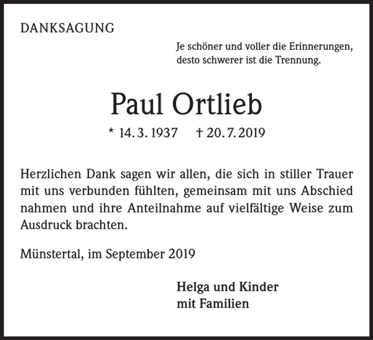<p>DANKSAGUNG<br />Je schöner und voller die Erinnerungen,<br />desto schwerer ist die Trennung.</p><p>Paul Ortlieb<br />* 14. 3. 1937</p><p>† 20. 7. 2019</p><p>Herzlichen Dank sagen wir allen, die sich in stiller Trauer<br />mit uns verbunden fühlten, gemeinsam mit uns Abschied<br />nahmen und ihre Anteilnahme auf vielfältige Weise zum<br />Ausdruck brachten.<br />Münstertal, im September 2019<br />Helga und Kinder<br />mit Familien</p>