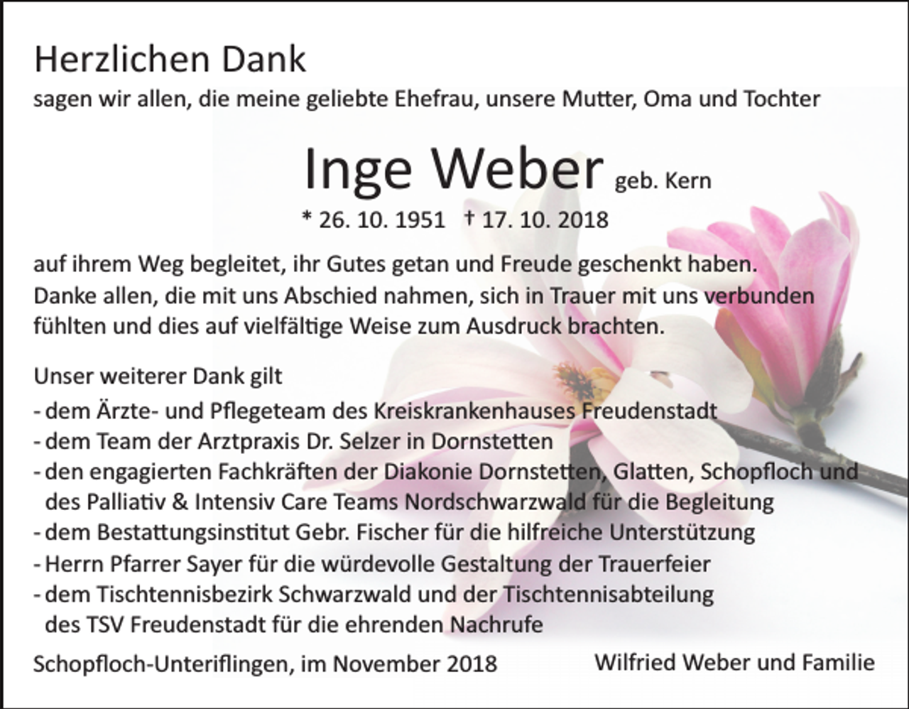 <p>Herzlichen Dank<br />sagen wir allen, die meine geliebte Ehefrau, unsere Mu�er, Oma und Tochter</p><p>Inge Weber</p><p>geb. Kern</p><p>* 26. 10. 1951 † 17. 10. 2018<br />auf ihrem Weg begleitet, ihr Gutes getan und Freude geschenkt haben.<br />Danke allen, die mit uns Abschied nahmen, sich in Trauer mit uns verbunden<br />fühlten und dies auf vielfäl�ge Weise zum Ausdruck brachten.<br />Unser weiterer Dank gilt<br />­ dem Ärzte­ und Pﬂegeteam des Kreiskrankenhauses Freudenstadt<br />­ dem Team der Arztpraxis Dr. Selzer in Dornste�en<br />­ den engagierten Fachkrä�en der Diakonie Dornste�en, Gla�en, Schopﬂoch und<br />des Pallia�v &amp; Intensiv Care Teams Nordschwarzwald für die Begleitung<br />­ dem Besta�ungsins�tut Gebr. Fischer für die hilfreiche Unterstützung<br />­ Herrn Pfarrer Sayer für die würdevolle Gestaltung der Trauerfeier<br />­ dem Tischtennisbezirk Schwarzwald und der Tischtennisabteilung<br />des TSV Freudenstadt für die ehrenden Nachrufe<br />Schopﬂoch­Unteriﬂingen, im November 2018</p><p>Wilfried Weber und Familie</p>