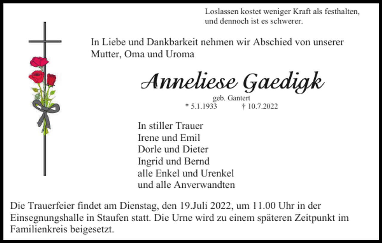 <p>Loslassen kostet weniger Kraft als festhalten,<br />und dennoch ist es schwerer.</p><p>In Liebe und Dankbarkeit nehmen wir Abschied von unserer<br />Mutter, Oma und Uroma</p><p>geb. Gantert<br />* 5.1.1933<br />† 10.7.2022</p><p>In stiller Trauer<br />Irene und Emil<br />Dorle und Dieter<br />Ingrid und Bernd<br />alle Enkel und Urenkel<br />und alle Anverwandten<br />Die Trauerfeier findet am Dienstag, den 19.Juli 2022, um 11.00 Uhr in der<br />Einsegnungshalle in Staufen statt. Die Urne wird zu einem späteren Zeitpunkt im<br />Familienkreis beigesetzt.</p>