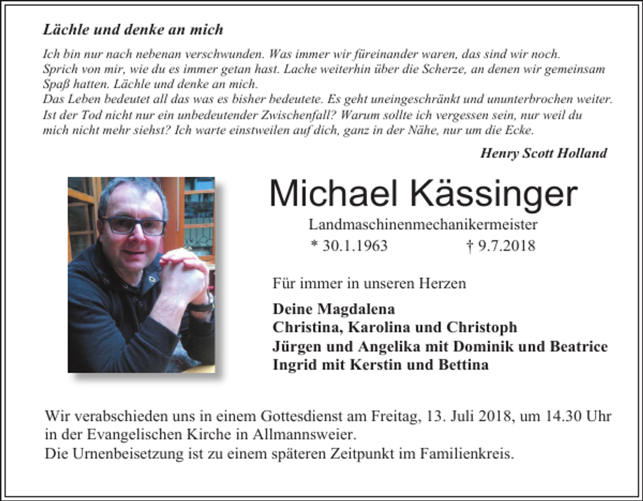 <p>Lächle und denke an mich<br />Ich bin nur nach nebenan verschwunden. Was immer wir füreinander waren, das sind wir noch.<br />Sprich von mir, wie du es immer getan hast. Lache weiterhin über die Scherze, an denen wir gemeinsam<br />Spaß hatten. Lächle und denke an mich.<br />Das Leben bedeutet all das was es bisher bedeutete. Es geht uneingeschränkt und ununterbrochen weiter.<br />Ist der Tod nicht nur ein unbedeutender Zwischenfall? Warum sollte ich vergessen sein, nur weil du<br />mich nicht mehr siehst? Ich warte einstweilen auf dich, ganz in der Nähe, nur um die Ecke.</p><p>Henry Scott Holland</p><p>Michael Kässinger<br />Landmaschinenmechanikermeister<br />* 30.1.1963<br />† 9.7.2018<br />Für immer in unseren Herzen<br />Deine Magdalena<br />Christina, Karolina und Christoph<br />Jürgen und Angelika mit Dominik und Beatrice<br />Ingrid mit Kerstin und Bettina<br />Wir verabschieden uns in einem Gottesdienst am Freitag, 13. Juli 2018, um 14.30 Uhr<br />in der Evangelischen Kirche in Allmannsweier.<br />Die Urnenbeisetzung ist zu einem späteren Zeitpunkt im Familienkreis.</p>