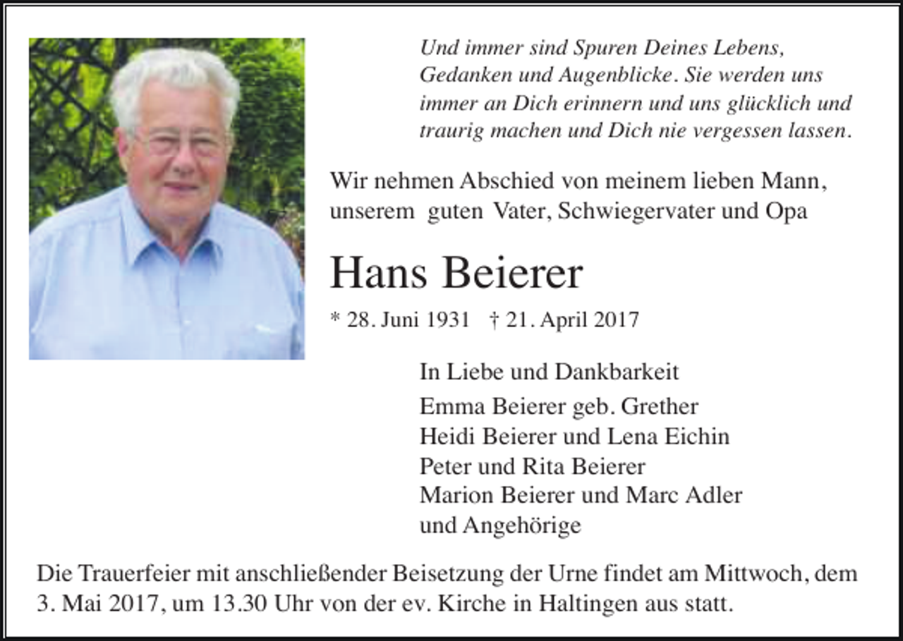 <p>Und immer sind Spuren Deines Lebens,<br />Gedanken und Augenblicke. Sie werden uns<br />immer an Dich erinnern und uns glücklich und<br />traurig machen und Dich nie vergessen lassen.</p><p>Wir nehmen Abschied von meinem lieben Mann,<br />unserem guten Vater, Schwiegervater und Opa</p><p>Hans Beierer<br />* 28. Juni 1931 † 21. April 2017</p><p>In Liebe und Dankbarkeit<br />Emma Beierer geb. Grether<br />Heidi Beierer und Lena Eichin<br />Peter und Rita Beierer<br />Marion Beierer und Marc Adler<br />und Angehörige<br />Die Trauerfeier mit anschließender Beisetzung der Urne findet am Mittwoch, dem<br />3. Mai 2017, um 13.30 Uhr von der ev. Kirche in Haltingen aus statt.</p>