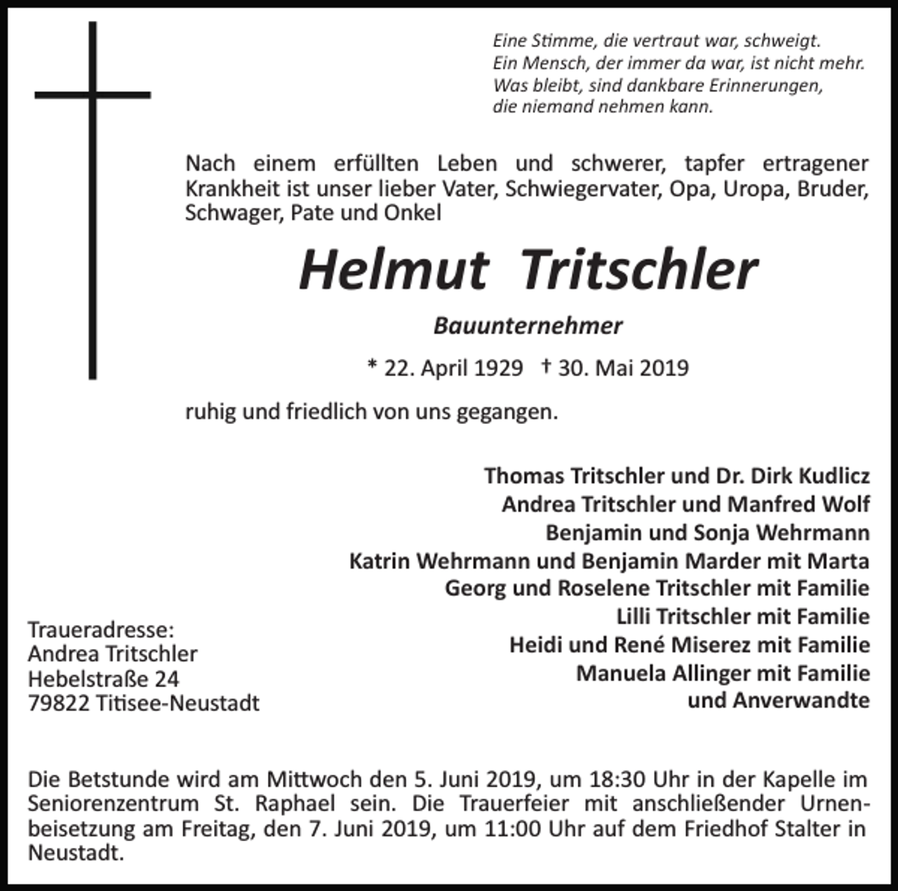 <p>Eine S�mme, die vertraut war, schweigt.<br />Ein Mensch, der immer da war, ist nicht mehr.<br />Was bleibt, sind dankbare Erinnerungen,<br />die niemand nehmen kann.</p><p>Nach einem erfüllten Leben und schwerer, tapfer ertragener<br />Krankheit ist unser lieber Vater, Schwiegervater, Opa, Uropa, Bruder,<br />Schwager, Pate und Onkel</p><p>Helmut Tritschler<br />Bauunternehmer<br />* 22. April 1929 † 30. Mai 2019<br />ruhig und friedlich von uns gegangen.</p><p>Traueradresse:<br />Andrea Tritschler<br />Hebelstraße 24<br />79822 Ti�see­Neustadt</p><p>Thomas Tritschler und Dr. Dirk Kudlicz<br />Andrea Tritschler und Manfred Wolf<br />Benjamin und Sonja Wehrmann<br />Katrin Wehrmann und Benjamin Marder mit Marta<br />Georg und Roselene Tritschler mit Familie<br />Lilli Tritschler mit Familie<br />Heidi und René Miserez mit Familie<br />Manuela Allinger mit Familie<br />und Anverwandte</p><p>Die Betstunde wird am Mi�woch den 5. Juni 2019, um 18:30 Uhr in der Kapelle im<br />Seniorenzentrum St. Raphael sein. Die Trauerfeier mit anschließender Urnen­<br />beisetzung am Freitag, den 7. Juni 2019, um 11:00 Uhr auf dem Friedhof Stalter in<br />Neustadt.</p>