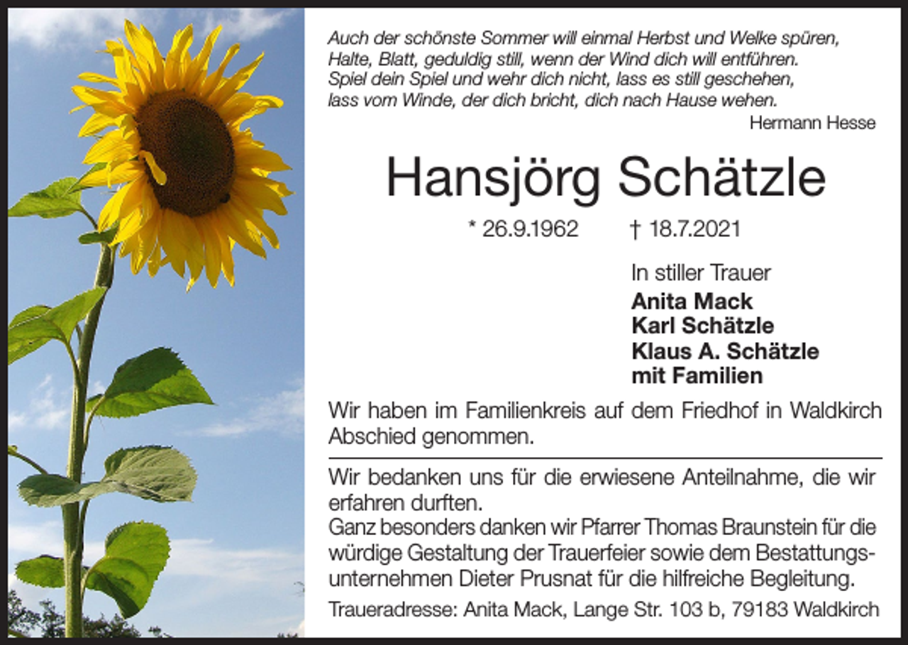 <p>Auch der schönste Sommer will einmal Herbst und Welke spüren,<br />Halte, Blatt, geduldig still, wenn der Wind dich will entführen.<br />Spiel dein Spiel und wehr dich nicht, lass es still geschehen,<br />lass vom Winde, der dich bricht, dich nach Hause wehen.<br />Hermann Hesse</p><p>Hansjörg Schätzle<br />* 26.9.1962</p><p>† 18.7.2021<br />In stiller Trauer<br />Anita Mack<br />Karl Schätzle<br />Klaus A. Schätzle<br />mit Familien</p><p>Wir haben im Familienkreis auf dem Friedhof in Waldkirch<br />Abschied genommen.<br />Wir bedanken uns für die erwiesene Anteilnahme, die wir<br />erfahren durften.<br />Ganz besonders danken wir Pfarrer Thomas Braunstein für die<br />würdige Gestaltung der Trauerfeier sowie dem Bestattungsunternehmen Dieter Prusnat für die hilfreiche Begleitung.<br />Traueradresse: Anita Mack, Lange Str. 103 b, 79183 Waldkirch</p>