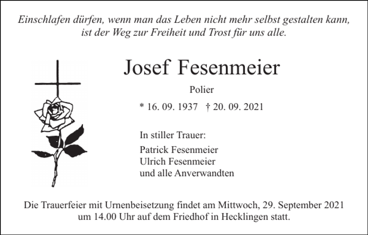<p>Einschlafen dürfen, wenn man das Leben nicht mehr selbst gestalten kann,<br />ist der Weg zur Freiheit und Trost für uns alle.</p><p>Josef Fesenmeier<br />Polier<br />* 16. 09. 1937 † 20. 09. 2021<br />In stiller Trauer:<br />Patrick Fesenmeier<br />Ulrich Fesenmeier<br />und alle Anverwandten<br />Die Trauerfeier mit Urnenbeisetzung findet am Mittwoch, 29. September 2021<br />um 14.00 Uhr auf dem Friedhof in Hecklingen statt.</p>