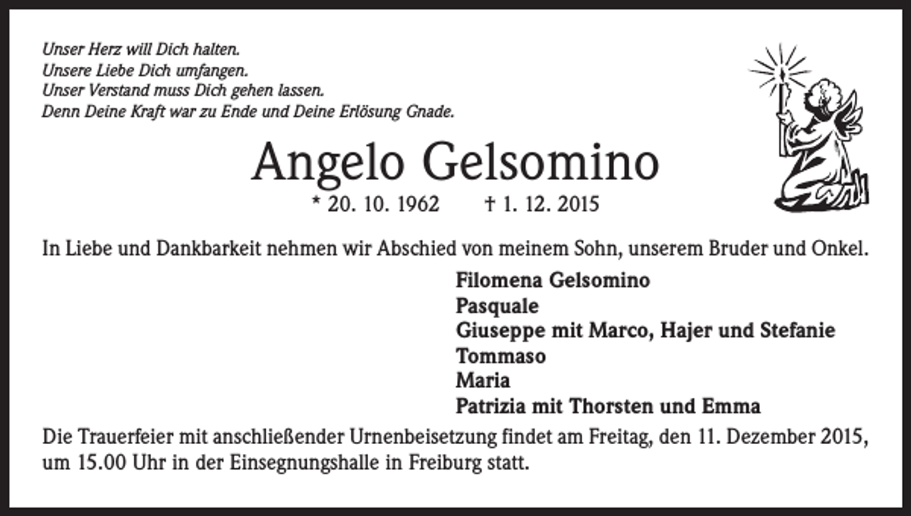 <p>Unser Herz will Dich halten.<br />Unsere Liebe Dich umfangen.<br />Unser Verstand muss Dich gehen lassen.<br />Denn Deine Kraft war zu Ende und Deine Erlösung Gnade.</p><p>Angelo Gelsomino<br />* 20. 10. 1962 † 1. 12. 2015</p><p>In Liebe und Dankbarkeit nehmen wir Abschied von meinem Sohn, unserem Bruder und Onkel.<br />Filomena Gelsomino<br />Pasquale<br />Giuseppe mit Marco, Hajer und Stefanie<br />Tommaso<br />Maria<br />Patrizia mit Thorsten und Emma<br />Die Trauerfeier mit anschließender Urnenbeisetzung findet am Freitag, den 11. Dezember 2015,<br />um 15.00 Uhr in der Einsegnungshalle in Freiburg statt.</p>