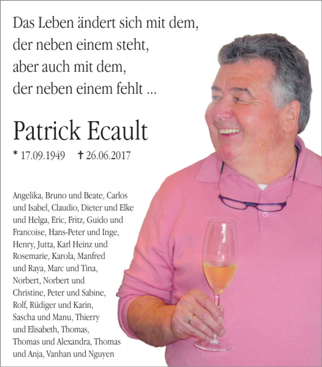 <p>Das Leben ändert sich mit dem,<br />der neben einem steht,<br />aber auch mit dem,<br />der neben einem fehlt ...</p><p>Patrick Ecault<br />* 17.09.1949</p><p>✝ 26.06.2017</p><p>Angelika, Bruno und Beate, Carlos<br />und Isabel, Claudio, Dieter und Elke<br />und Helga, Eric, Fritz, Guido und<br />Francoise, Hans-Peter und Inge,<br />Henry, Jutta, Karl Heinz und<br />Rosemarie, Karola, Manfred<br />und Raya, Marc und Tina,<br />Norbert, Norbert und<br />Christine, Peter und Sabine,<br />Rolf, Rüdiger und Karin,<br />Sascha und Manu, Thierry<br />und Elisabeth, Thomas,<br />Thomas und Alexandra, Thomas<br />und Anja, Vanhan und Nguyen</p>