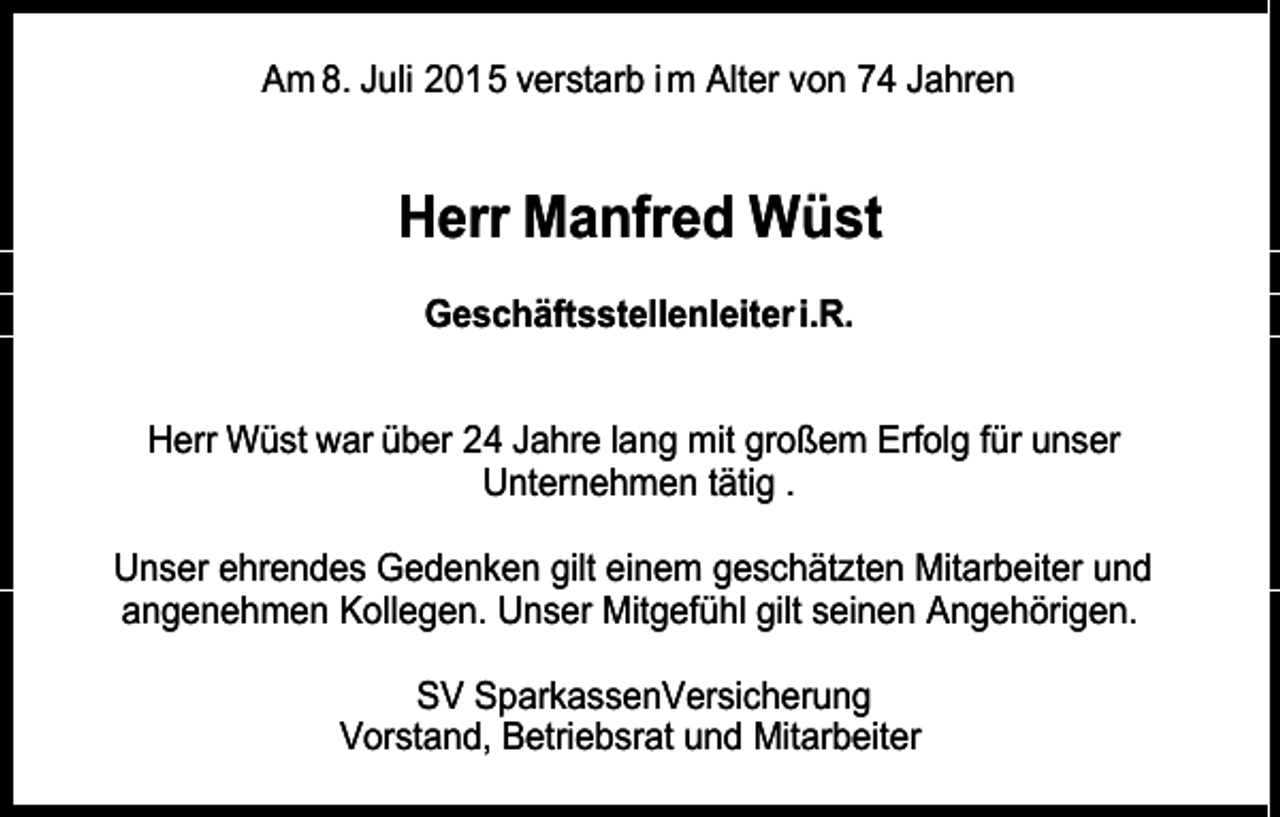 <p>Am 8. Juli 2015 verstarb i m Alter von 74 Jahren</p><p>Herr Manfred Wüst<br />Geschäftsstellenleiter i.R.<br />Herr Wüst war über 24 Jahre lang mit großem Erfolg für unser<br />Unternehmen tätig .<br />Unser ehrendes Gedenken gilt einem geschätzten Mitarbeiter und<br />angenehmen Kollegen. Unser Mitgefühl gilt seinen Angehörigen.<br />SV SparkassenVersicherung<br />Vorstand, Betriebsrat und Mitarbeiter</p>
