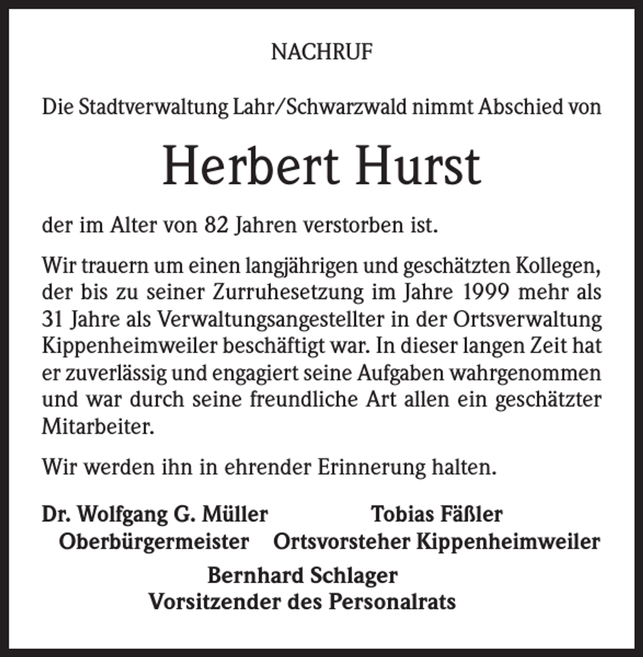 <p>NACHRUF<br />Die Stadtverwaltung Lahr/Schwarzwald nimmt Abschied von</p><p>Herbert Hurst<br />der im Alter von 82 Jahren verstorben ist.<br />Wir trauern um einen langjährigen und geschätzten Kollegen,<br />der bis zu seiner Zurruhesetzung im Jahre 1999 mehr als<br />31 Jahre als Verwaltungsangestellter in der Ortsverwaltung<br />Kippenheimweiler beschäftigt war. In dieser langen Zeit hat<br />er zuverlässig und engagiert seine Aufgaben wahrgenommen<br />und war durch seine freundliche Art allen ein geschätzter<br />Mitarbeiter.<br />Wir werden ihn in ehrender Erinnerung halten.<br />r. Wolfgang G. Müller<br />D<br />Tobias Fäßler<br />Oberbürgermeister Ortsvorsteher Kippenheimweiler</p><p>Bernhard Schlager</p><p>Vorsitzender des Personalrats</p>