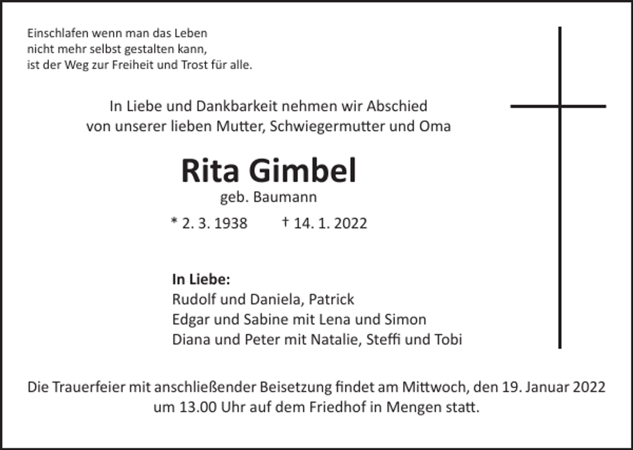 <p>Einschlafen wenn man das Leben<br />nicht mehr selbst gestalten kann,<br />ist der Weg zur Freiheit und Trost für alle.</p><p>In Liebe und Dankbarkeit nehmen wir Abschied<br />von unserer lieben Mutter, Schwiegermutter und Oma</p><p>Rita Gimbel<br />geb. Baumann</p><p>* 2. 3. 1938</p><p>† 14. 1. 2022</p><p>In Liebe:<br />Rudolf und Daniela, Patrick<br />Edgar und Sabine mit Lena und Simon<br />Diana und Peter mit Natalie, Steffi und Tobi<br />Die Trauerfeier mit anschließender Beisetzung findet am Mittwoch, den 19. Januar 2022<br />um 13.00 Uhr auf dem Friedhof in Mengen statt.</p>