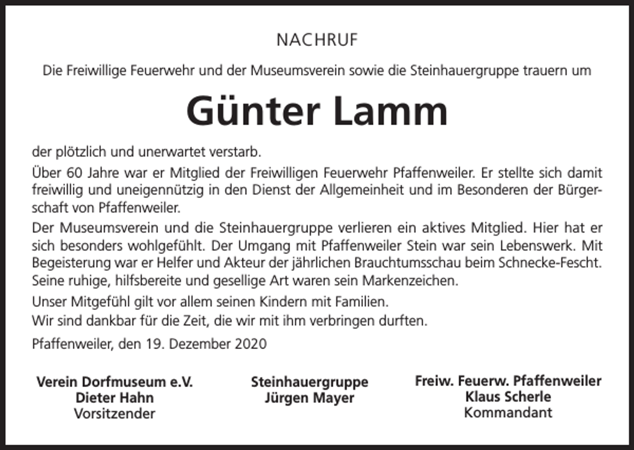 <p>NACHRUF<br />Die Freiwillige Feuerwehr und der Museumsverein sowie die Steinhauergruppe trauern um</p><p>Günter Lamm<br />der plötzlich und unerwartet verstarb.<br />Über 60 Jahre war er Mitglied der Freiwilligen Feuerwehr Pfaffenweiler. Er stellte sich damit<br />freiwillig und uneigennützig in den Dienst der Allgemeinheit und im Besonderen der Bürgerschaft von Pfaffenweiler.<br />Der Museumsverein und die Steinhauergruppe verlieren ein aktives Mitglied. Hier hat er<br />sich besonders wohlgefühlt. Der Umgang mit Pfaffenweiler Stein war sein Lebenswerk. Mit<br />Begeisterung war er Helfer und Akteur der jährlichen Brauchtumsschau beim Schnecke-Fescht.<br />Seine ruhige, hilfsbereite und gesellige Art waren sein Markenzeichen.<br />Unser Mitgefühl gilt vor allem seinen Kindern mit Familien.<br />Wir sind dankbar für die Zeit, die wir mit ihm verbringen durften.<br />Pfaffenweiler, den 19. Dezember 2020<br />Verein Dorfmuseum e.V.<br />Dieter Hahn<br />Vorsitzender</p><p>Steinhauergruppe<br />Jürgen Mayer</p><p>Freiw. Feuerw. Pfaffenweiler<br />Klaus Scherle<br />Kommandant</p>