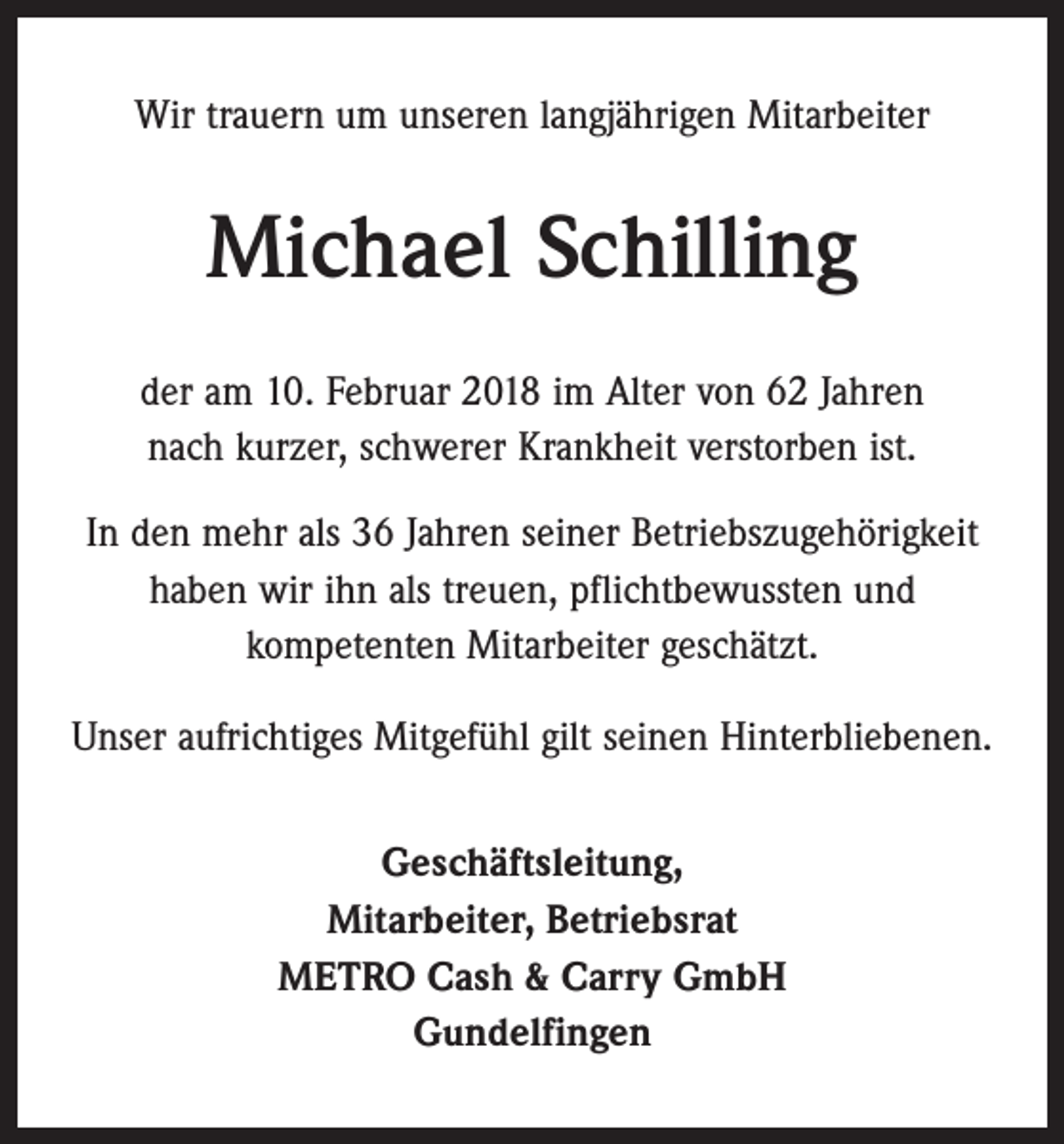 <p>Wir trauern um unseren langjährigen Mitarbeiter</p><p>Michael Schilling<br />der am 10. Februar 2018 im Alter von 62 Jahren<br />nach kurzer, schwerer Krankheit verstorben ist.<br />In den mehr als 36 Jahren seiner Betriebszugehörigkeit<br />haben wir ihn als treuen, pflichtbewussten und<br />kompetenten Mitarbeiter geschätzt.<br />Unser aufrichtiges Mitgefühl gilt seinen Hinterbliebenen.<br />Geschäftsleitung,<br />Mitarbeiter, Betriebsrat<br />METRO Cash &amp; Carry GmbH<br />Gundelfingen</p>