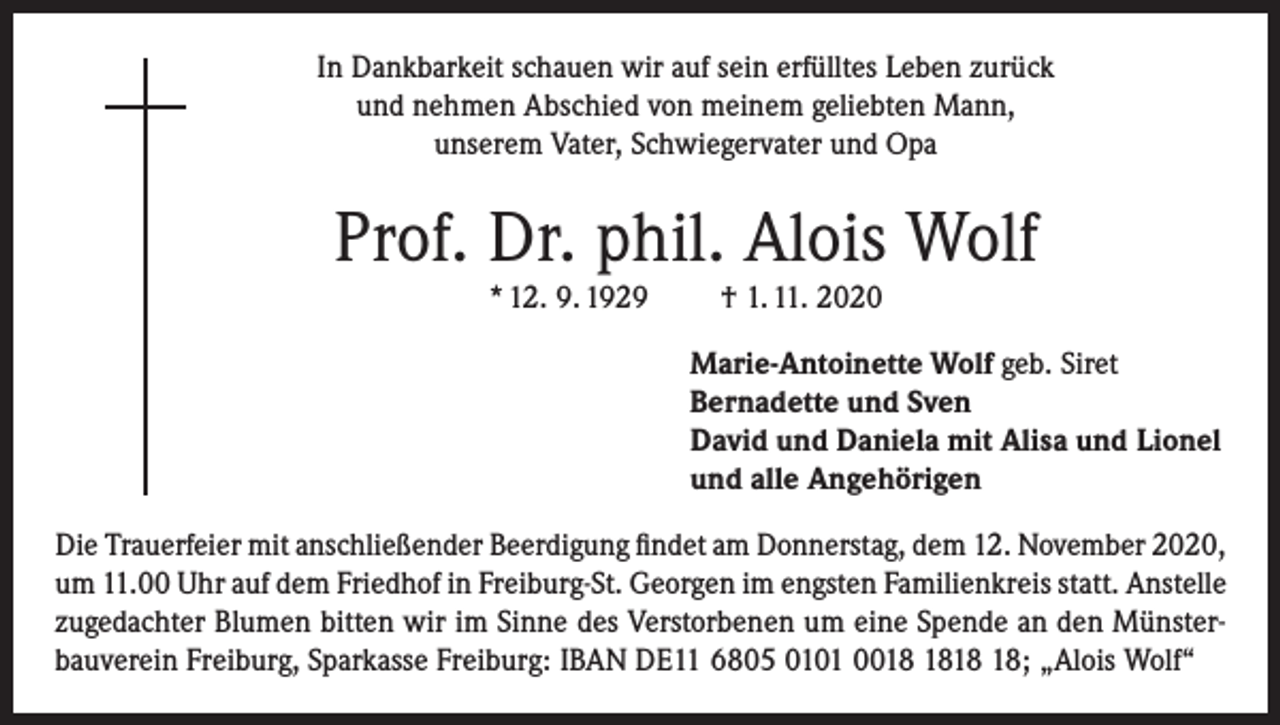 <p>In Dankbarkeit schauen wir auf sein erfülltes Leben zurück<br />und nehmen Abschied von meinem geliebten Mann,<br />unserem Vater, Schwiegervater und Opa</p><p>Prof. Dr. phil. Alois Wolf<br />* 12. 9. 1929</p><p>† 1. 11. 2020<br />Marie-Antoinette Wolf geb. Siret<br />Bernadette und Sven<br />David und Daniela mit Alisa und Lionel<br />und alle Angehörigen</p><p>Die Trauerfeier mit anschließender Beerdigung findet am Donnerstag, dem 12. November 2020,<br />um 11.00 Uhr auf dem Friedhof in Freiburg-St. Georgen im engsten Familienkreis statt. Anstelle<br />zugedachter Blumen bitten wir im Sinne des Verstorbenen um eine Spende an den Münsterbauverein Freiburg, Sparkasse Freiburg: IBAN DE11 6805 0101 00; „Alois Wolf“</p>