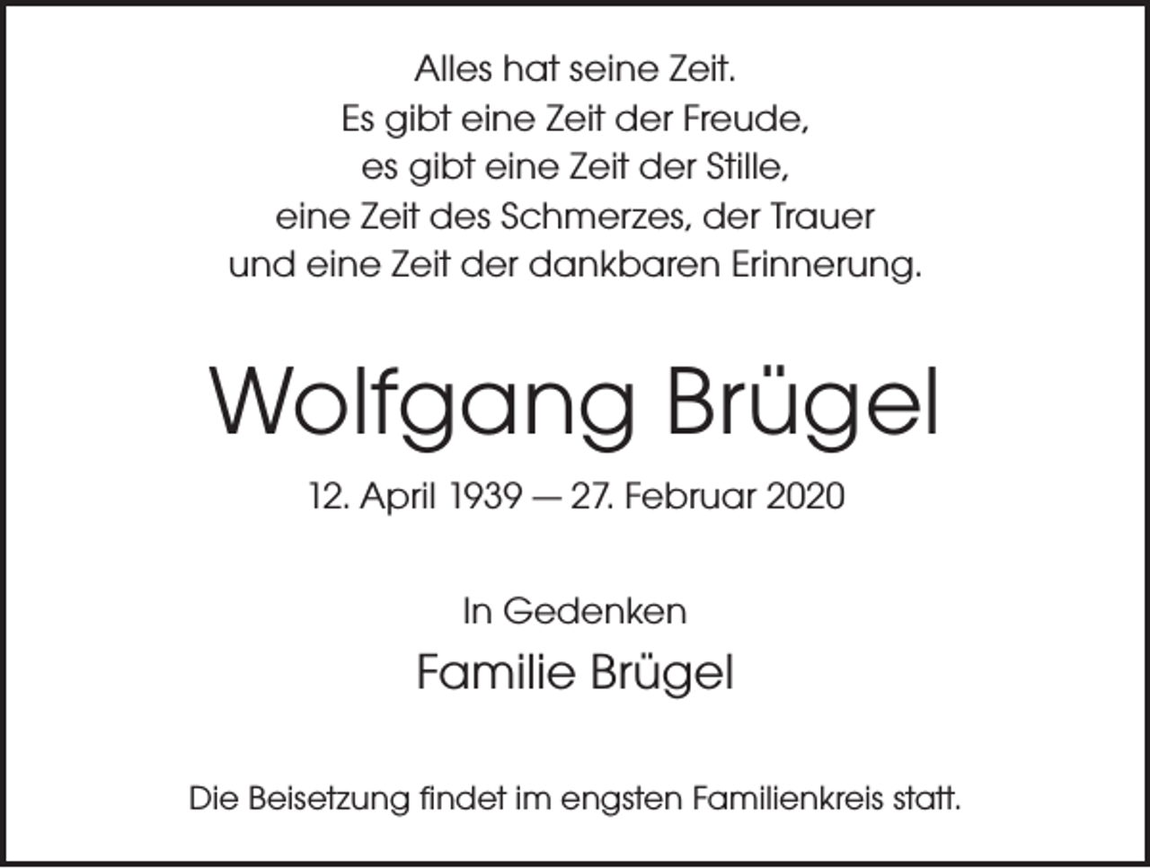 <p>Alles hat seine Zeit.<br />Es gibt eine Zeit der Freude,<br />es gibt eine Zeit der Stille,<br />eine Zeit des Schmerzes, der Trauer<br />und eine Zeit der dankbaren Erinnerung.</p><p>Wolfgang Brügel<br />12. April 1939 — 27. Februar 2020<br />In Gedenken</p><p>Familie Brügel<br />Die Beisetzung findet im engsten Familienkreis statt.</p>