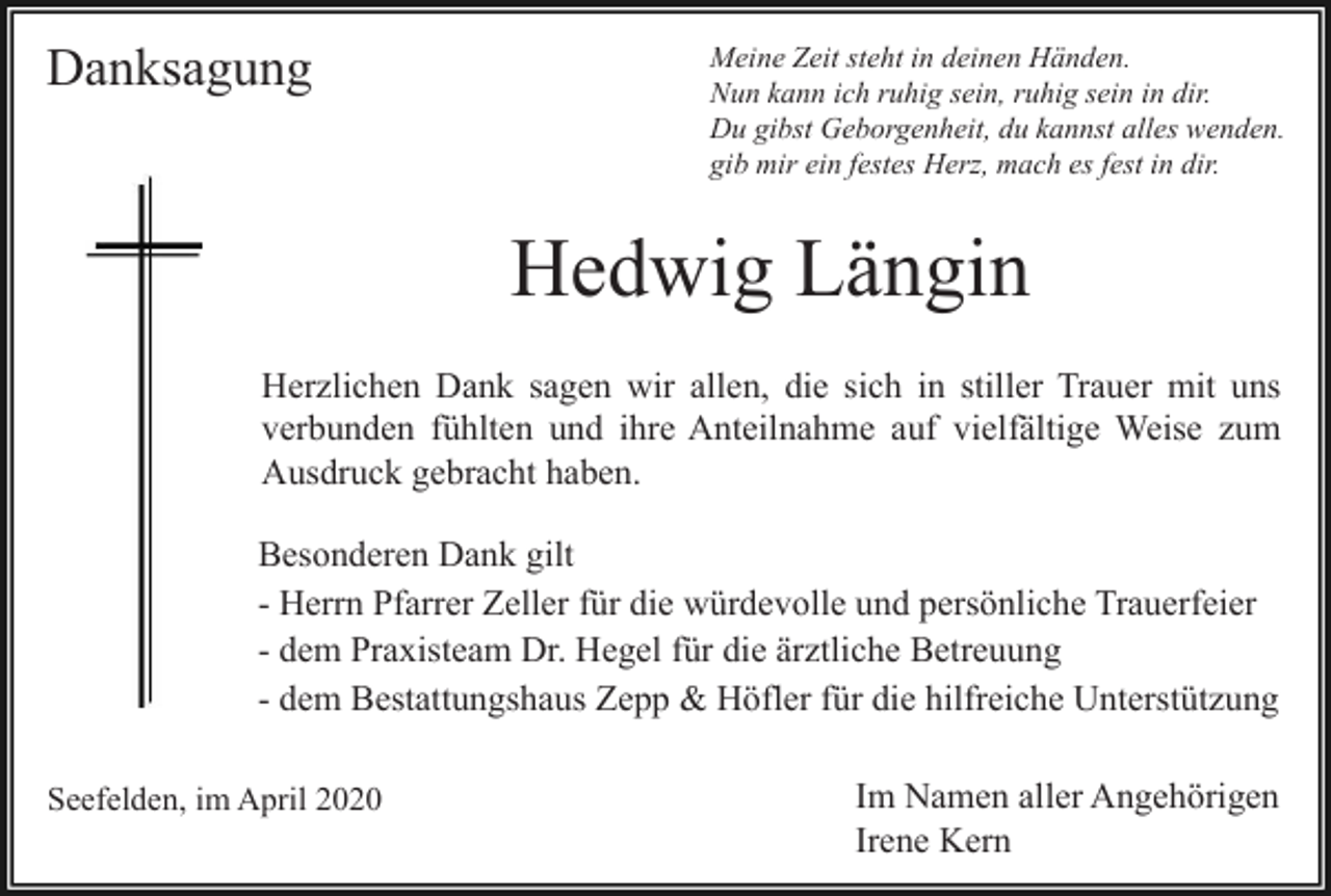 <p>Danksagung</p><p>Meine Zeit steht in deinen Händen.<br />Nun kann ich ruhig sein, ruhig sein in dir.<br />Du gibst Geborgenheit, du kannst alles wenden.<br />gib mir ein festes Herz, mach es fest in dir.</p><p>Hedwig Längin<br />Herzlichen Dank sagen wir allen, die sich in stiller Trauer mit uns<br />verbunden fühlten und ihre Anteilnahme auf vielfältige Weise zum<br />Ausdruck gebracht haben.<br />Besonderen Dank gilt<br />- Herrn Pfarrer Zeller für die würdevolle und persönliche Trauerfeier<br />- dem Praxisteam Dr. Hegel für die ärztliche Betreuung<br />- dem Bestattungshaus Zepp &amp; Höfler für die hilfreiche Unterstützung<br />Seefelden, im April 2020</p><p>Im Namen aller Angehörigen<br />Irene Kern</p>