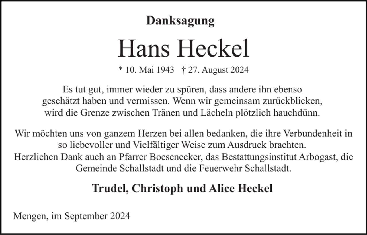 <p>Danksagung</p><p>Hans Heckel<br />* 10. Mai 1943 † 27. August 2024</p><p>Es tut gut, immer wieder zu spüren, dass andere ihn ebenso<br />geschätzt haben und vermissen. Wenn wir gemeinsam zurückblicken,<br />wird die Grenze zwischen Tränen und Lächeln plötzlich hauchdünn.<br />Wir möchten uns von ganzem Herzen bei allen bedanken, die ihre Verbundenheit in<br />so liebevoller und Vielfältiger Weise zum Ausdruck brachten.<br />Herzlichen Dank auch an Pfarrer Boesenecker, das Bestattungsinstitut Arbogast, die<br />Gemeinde Schallstadt und die Feuerwehr Schallstadt.</p><p>Trudel, Christoph und Alice Heckel<br />Mengen, im September 2024</p>