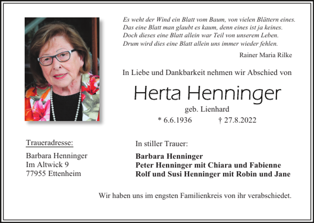<p>Es weht der Wind ein Blatt vom Baum, von vielen Blättern eines.<br />Das eine Blatt man glaubt es kaum, denn eines ist ja keines.<br />Doch dieses eine Blatt allein war Teil von unserem Leben.<br />Drum wird dies eine Blatt allein uns immer wieder fehlen.</p><p>Rainer Maria Rilke</p><p>In Liebe und Dankbarkeit nehmen wir Abschied von</p><p>geb. Lienhard<br />* 6.6.1936<br />† 27.8.2022<br />Traueradresse:</p><p>In stiller Trauer:</p><p>Barbara Henninger<br />Im Altwick 9<br />77955 Ettenheim</p><p>Barbara Henninger<br />Peter Henninger mit Chiara und Fabienne<br />Rolf und Susi Henninger mit Robin und Jane<br />Wir haben uns im engsten Familienkreis von ihr verabschiedet.</p>