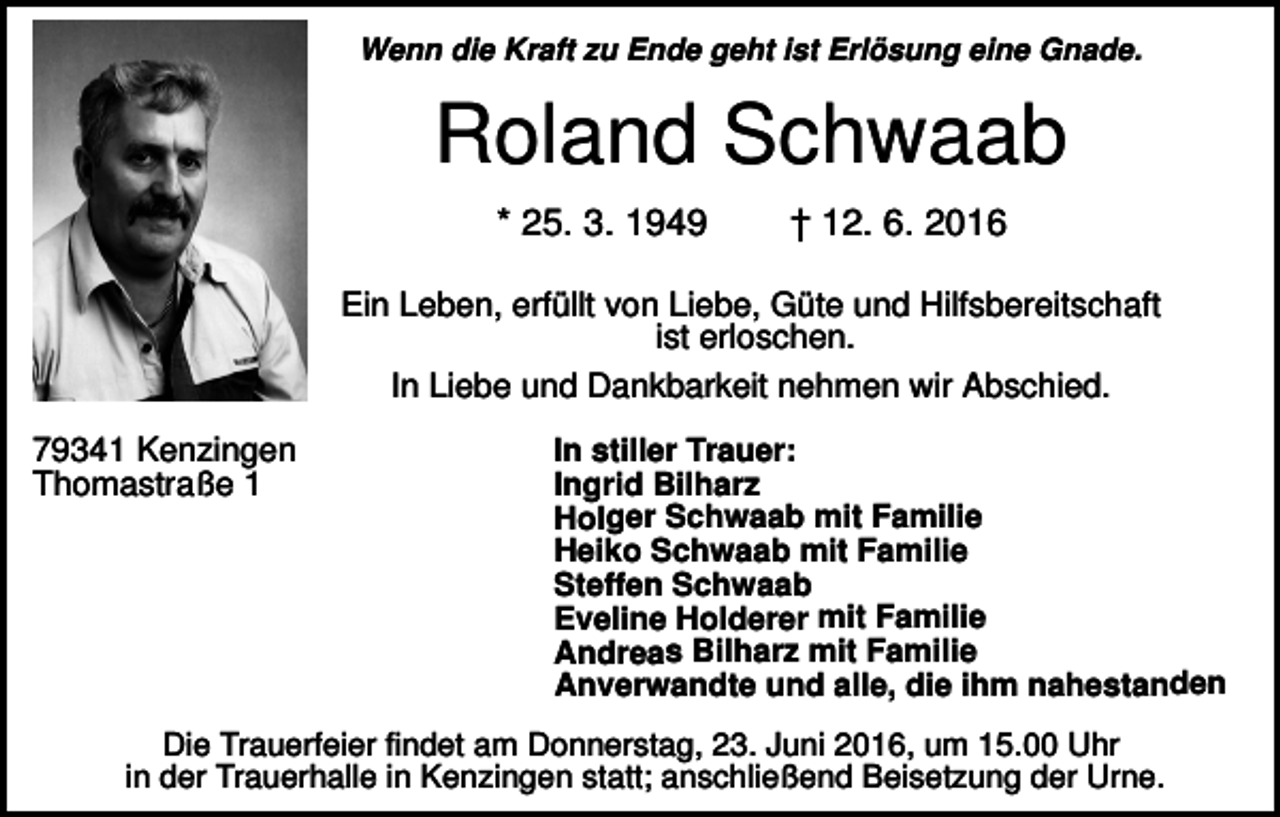 <p>Wenn die Kraft zu Ende geht ist Erlösung eine Gnade.</p><p>Roland Schwaab<br />* 25. 3. 1949</p><p>† 12. 6. 2016</p><p>Ein Leben, erfüllt von Liebe, Güte und Hilfsbereitschaft<br />ist erloschen.<br />In Liebe und Dankbarkeit nehmen wir Abschied.<br />79341 Kenzingen<br />Thomastraße 1</p><p>In stiller Trauer:<br />Ingrid Bilharz<br />Holger Schwaab mit Familie<br />Heiko Schwaab mit Familie<br />Steffen Schwaab<br />Eveline Holderer mit Familie<br />Andreas Bilharz mit Familie<br />Anverwandte und alle, die ihm nahestanden</p><p>Die Trauerfeier findet am Donnerstag, 23. Juni 2016, um 15.00 Uhr<br />in der Trauerhalle in Kenzingen statt; anschließend Beisetzung der Urne.</p>