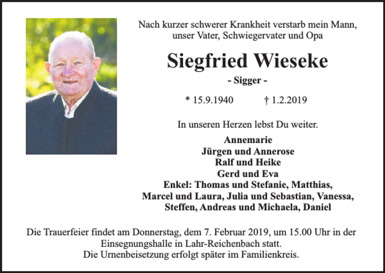 <p>Nach kurzer schwerer Krankheit verstarb mein Mann,<br />unser Vater, Schwiegervater und Opa</p><p>Siegfried Wieseke<br />- Sigger -</p><p>* 15.9.1940</p><p>† 1.2.2019</p><p>In unseren Herzen lebst Du weiter.<br />Annemarie<br />Jürgen und Annerose<br />Ralf und Heike<br />Gerd und Eva<br />Enkel: Thomas und Stefanie, Matthias,<br />Marcel und Laura, Julia und Sebastian, Vanessa,<br />Steffen, Andreas und Michaela, Daniel<br />Die Trauerfeier findet am Donnerstag, dem 7. Februar 2019, um 15.00 Uhr in der<br />Einsegnungshalle in Lahr-Reichenbach statt.<br />Die Urnenbeisetzung erfolgt später im Familienkreis.</p>