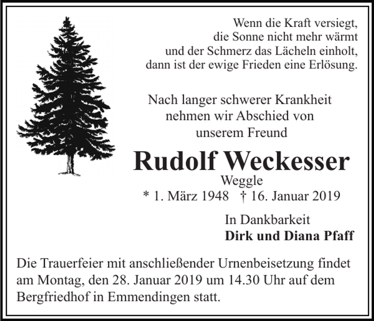 <p>Wenn die Kraft versiegt,<br />die Sonne nicht mehr wärmt<br />und der Schmerz das Lächeln einholt,<br />dann ist der ewige Frieden eine Erlösung.</p><p>Nach langer schwerer Krankheit<br />nehmen wir Abschied von<br />unserem Freund</p><p>Rudolf Weckesser<br />Weggle<br />* 1. März 1948 † 16. Januar 2019</p><p>In Dankbarkeit<br />Dirk und Diana Pfaff<br />Die Trauerfeier mit anschließender Urnenbeisetzung findet<br />am Montag, den 28. Januar 2019 um 14.30 Uhr auf dem<br />Bergfriedhof in Emmendingen statt.</p>