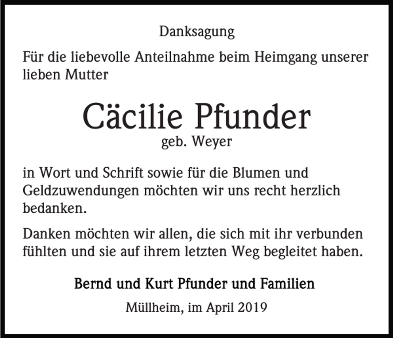 <p>Danksagung<br />Für die liebevolle Anteilnahme beim Heimgang unserer<br />lieben Mutter</p><p>Cäcilie Pfunder<br />geb. Weyer</p><p>in Wort und Schrift sowie für die Blumen und<br />Geldzuwendungen möchten wir uns recht herzlich<br />bedanken.<br />Danken möchten wir allen, die sich mit ihr verbunden<br />fühlten und sie auf ihrem letzten Weg begleitet haben.</p><p>Müllheim, im April 2019</p>