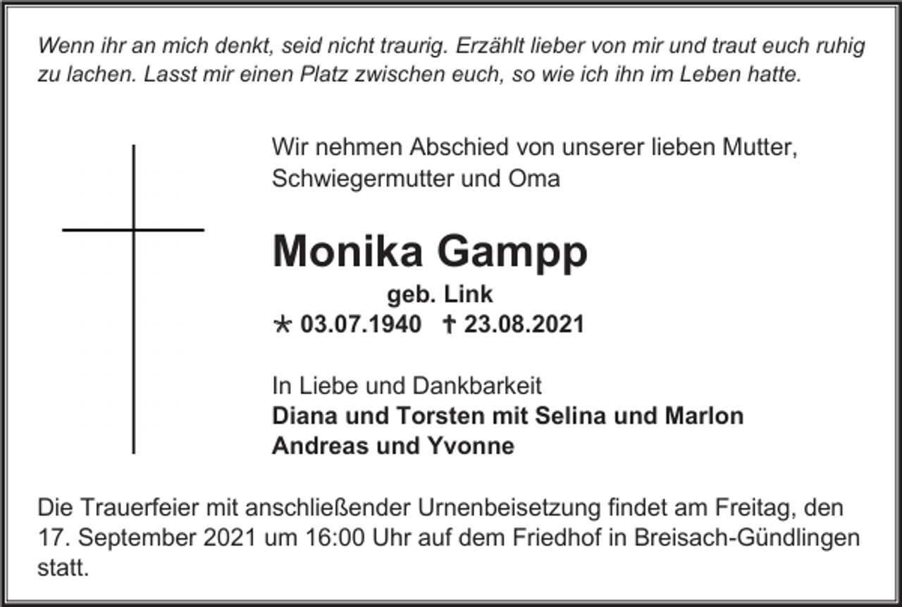 <p>Wenn ihr an mich denkt, seid nicht traurig. Erzählt lieber von mir und traut euch ruhig<br />zu lachen. Lasst mir einen Platz zwischen euch, so wie ich ihn im Leben hatte.</p><p>Wir nehmen Abschied von unserer lieben Mutter,<br />Schwiegermutter und Oma</p><p>Monika Gampp<br />geb. Link<br /> 03.07.1940  23.08.2021<br />In Liebe und Dankbarkeit<br />Diana und Torsten mit Selina und Marlon<br />Andreas und Yvonne<br />Die Trauerfeier mit anschließender Urnenbeisetzung findet am Freitag, den<br />17. September 2021 um 16:00 Uhr auf dem Friedhof in Breisach-Gündlingen<br />statt.</p>
