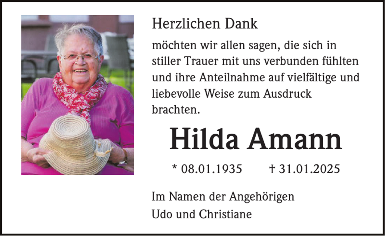 <p>Herzlichen Dank<br />möchten wir allen sagen, die sich in<br />stiller Trauer mit uns verbunden fühlten<br />und ihre Anteilnahme auf vielfältige und<br />liebevolle Weise zum Ausdruck<br />brachten.</p><p>Hilda Amann<br />* 08.01.1935</p><p>† 31.01.2025</p><p>Im Namen der Angehörigen<br />Udo und Christiane</p>