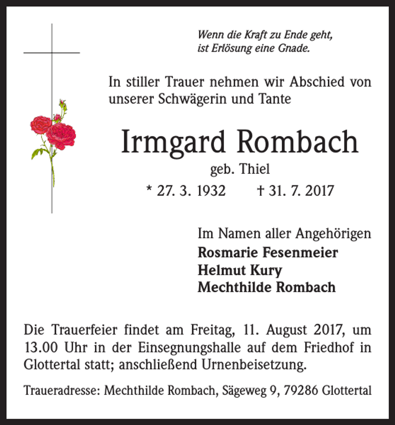 <p>Wenn die Kraft zu Ende geht,<br />ist Erlösung eine Gnade.</p><p>In stiller Trauer nehmen wir Abschied von<br />unserer Schwägerin und Tante</p><p>Irmgard Rombach<br />geb. Thiel<br />* 27. 3. 1932 † 31. 7. 2017</p><p>Im Namen aller Angehörigen<br />Rosmarie Fesenmeier<br />Helmut Kury<br />Mechthilde Rombach<br />Die Trauerfeier findet am Freitag, 11. August 2017, um<br />13.00 Uhr in der Einsegnungshalle auf dem Friedhof in<br />Glottertal statt; anschließend Urnenbeisetzung.<br />Traueradresse: Mechthilde Rombach, Sägeweg 9, 79286 Glottertal</p>